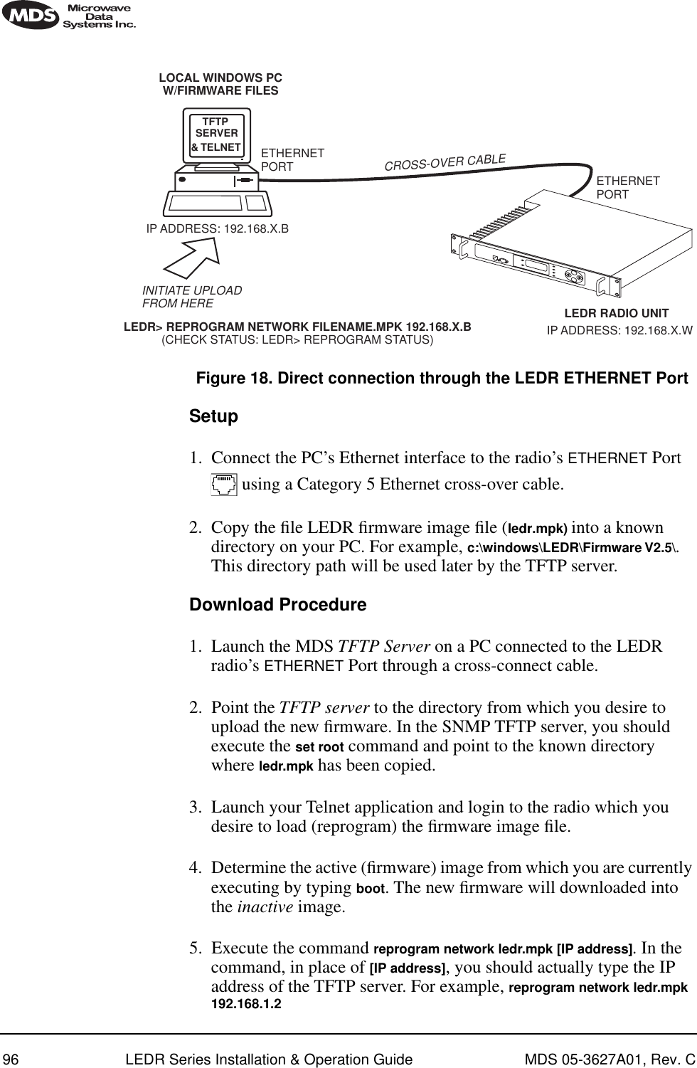 96 LEDR Series Installation &amp; Operation Guide MDS 05-3627A01, Rev. CInvisible place holderFigure 18. Direct connection through the LEDR ETHERNET PortSetup1. Connect the PC’s Ethernet interface to the radio’s ETHERNET Port  using a Category 5 Ethernet cross-over cable.2. Copy the ﬁle LEDR ﬁrmware image ﬁle (ledr.mpk) into a known directory on your PC. For example, c:\windows\LEDR\Firmware V2.5\. This directory path will be used later by the TFTP server.Download Procedure1. Launch the MDS TFTP Server on a PC connected to the LEDR radio’s ETHERNET Port through a cross-connect cable.2. Point the TFTP server to the directory from which you desire to upload the new ﬁrmware. In the SNMP TFTP server, you should execute the set root command and point to the known directory where ledr.mpk has been copied.3. Launch your Telnet application and login to the radio which you desire to load (reprogram) the ﬁrmware image ﬁle.4. Determine the active (ﬁrmware) image from which you are currently executing by typing boot. The new ﬁrmware will downloaded into the inactive image. 5. Execute the command reprogram network ledr.mpk [IP address]. In the command, in place of [IP address], you should actually type the IP address of the TFTP server. For example, reprogram network ledr.mpk 192.168.1.2&amp; TELNET ETHERNETPORTINITIATE UPLOADFROM HERELEDR RADIO UNITLOCAL WINDOWS PCW/FIRMWARE FILESETHERNETPORTLEDR&gt; REPROGRAM NETWORK FILENAME.MPK 192.168.X.B(CHECK STATUS: LEDR&gt; REPROGRAM STATUS)IP ADDRESS: 192.168.X.BCROSS-OVER CABLEIP ADDRESS: 192.168.X.WTFTPSERVER