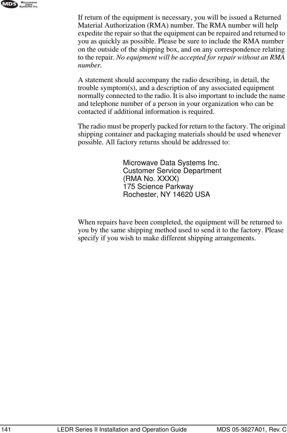 141 LEDR Series II Installation and Operation Guide MDS 05-3627A01, Rev. CIf return of the equipment is necessary, you will be issued a Returned Material Authorization (RMA) number. The RMA number will help expedite the repair so that the equipment can be repaired and returned to you as quickly as possible. Please be sure to include the RMA number on the outside of the shipping box, and on any correspondence relating to the repair. No equipment will be accepted for repair without an RMA number.A statement should accompany the radio describing, in detail, the trouble symptom(s), and a description of any associated equipment normally connected to the radio. It is also important to include the name and telephone number of a person in your organization who can be contacted if additional information is required.The radio must be properly packed for return to the factory. The original shipping container and packaging materials should be used whenever possible. All factory returns should be addressed to:When repairs have been completed, the equipment will be returned to you by the same shipping method used to send it to the factory. Please specify if you wish to make different shipping arrangements.Microwave Data Systems Inc.Customer Service Department(RMA No. XXXX)175 Science ParkwayRochester, NY 14620 USA