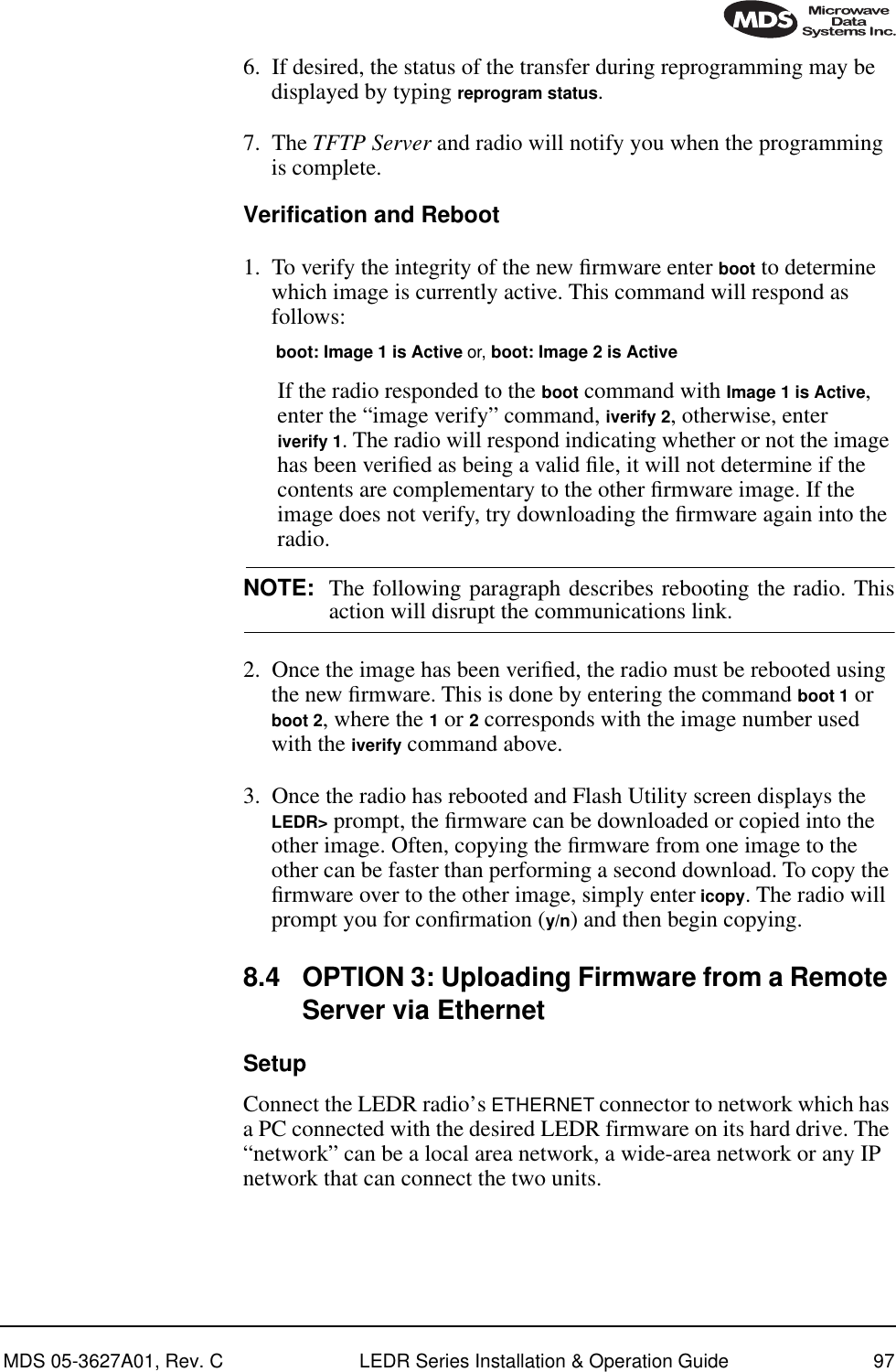 MDS 05-3627A01, Rev. C LEDR Series Installation &amp; Operation Guide 976. If desired, the status of the transfer during reprogramming may be displayed by typing reprogram status.7. The TFTP Server and radio will notify you when the programming is complete.Verification and Reboot1. To verify the integrity of the new ﬁrmware enter boot to determine which image is currently active. This command will respond as follows:boot: Image 1 is Active or, boot: Image 2 is ActiveIf the radio responded to the boot command with Image 1 is Active, enter the “image verify” command, iverify 2, otherwise, enter iverify 1. The radio will respond indicating whether or not the image has been veriﬁed as being a valid ﬁle, it will not determine if the contents are complementary to the other ﬁrmware image. If the image does not verify, try downloading the ﬁrmware again into the radio.NOTE: The following paragraph describes rebooting the radio. Thisaction will disrupt the communications link.2. Once the image has been veriﬁed, the radio must be rebooted using the new ﬁrmware. This is done by entering the command boot 1 or boot 2, where the 1 or 2 corresponds with the image number used with the iverify command above.3. Once the radio has rebooted and Flash Utility screen displays the LEDR&gt; prompt, the ﬁrmware can be downloaded or copied into the other image. Often, copying the ﬁrmware from one image to the other can be faster than performing a second download. To copy the ﬁrmware over to the other image, simply enter icopy. The radio will prompt you for conﬁrmation (y/n) and then begin copying.8.4 OPTION 3: Uploading Firmware from a Remote Server via Ethernet SetupConnect the LEDR radio’s ETHERNET connector to network which has a PC connected with the desired LEDR firmware on its hard drive. The “network” can be a local area network, a wide-area network or any IP network that can connect the two units. 