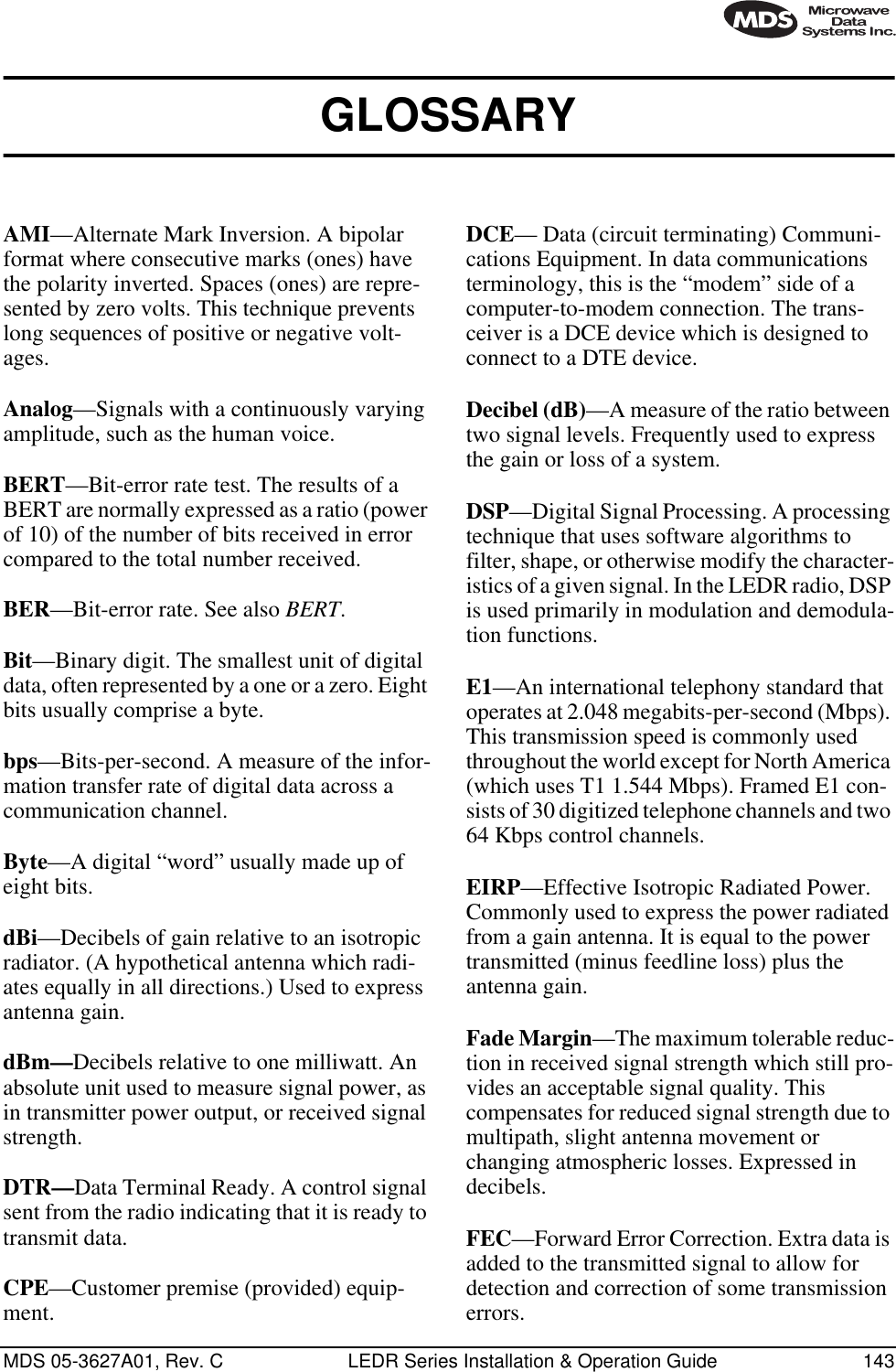 MDS 05-3627A01, Rev. C LEDR Series Installation &amp; Operation Guide 143GLOSSARY AMI—Alternate Mark Inversion. A bipolar format where consecutive marks (ones) have the polarity inverted. Spaces (ones) are repre-sented by zero volts. This technique prevents long sequences of positive or negative volt-ages.Analog—Signals with a continuously varying amplitude, such as the human voice.BERT—Bit-error rate test. The results of a BERT are normally expressed as a ratio (power of 10) of the number of bits received in error compared to the total number received.BER—Bit-error rate. See also BERT.Bit—Binary digit. The smallest unit of digital data, often represented by a one or a zero. Eight bits usually comprise a byte.bps—Bits-per-second. A measure of the infor-mation transfer rate of digital data across a communication channel.Byte—A digital “word” usually made up of eight bits.dBi—Decibels of gain relative to an isotropic radiator. (A hypothetical antenna which radi-ates equally in all directions.) Used to express antenna gain.dBm—Decibels relative to one milliwatt. An absolute unit used to measure signal power, as in transmitter power output, or received signal strength.DTR—Data Terminal Ready. A control signal sent from the radio indicating that it is ready to transmit data.CPE—Customer premise (provided) equip-ment.DCE— Data (circuit terminating) Communi-cations Equipment. In data communications terminology, this is the “modem” side of a computer-to-modem connection. The trans-ceiver is a DCE device which is designed to connect to a DTE device.Decibel (dB)—A measure of the ratio between two signal levels. Frequently used to express the gain or loss of a system.DSP—Digital Signal Processing. A processing technique that uses software algorithms to filter, shape, or otherwise modify the character-istics of a given signal. In the LEDR radio, DSP is used primarily in modulation and demodula-tion functions.E1—An international telephony standard that operates at 2.048 megabits-per-second (Mbps). This transmission speed is commonly used throughout the world except for North America (which uses T1 1.544 Mbps). Framed E1 con-sists of 30 digitized telephone channels and two 64 Kbps control channels.EIRP—Effective Isotropic Radiated Power. Commonly used to express the power radiated from a gain antenna. It is equal to the power transmitted (minus feedline loss) plus the antenna gain.Fade Margin—The maximum tolerable reduc-tion in received signal strength which still pro-vides an acceptable signal quality. This compensates for reduced signal strength due to multipath, slight antenna movement or changing atmospheric losses. Expressed in decibels.FEC—Forward Error Correction. Extra data is added to the transmitted signal to allow for detection and correction of some transmission errors.