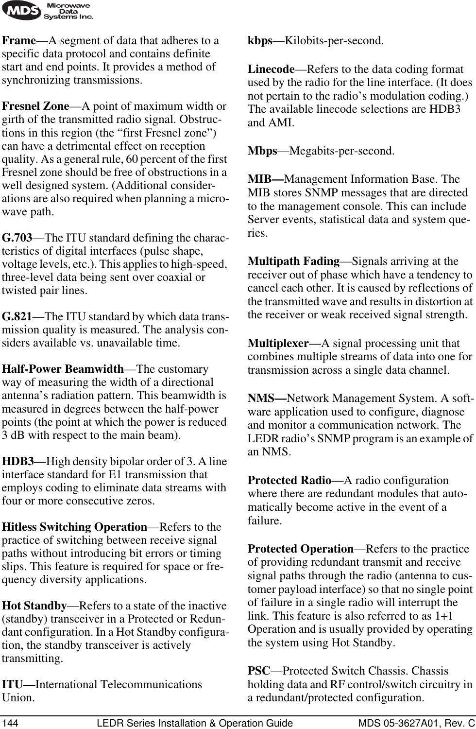 144 LEDR Series Installation &amp; Operation Guide MDS 05-3627A01, Rev. CFrame—A segment of data that adheres to a specific data protocol and contains definite start and end points. It provides a method of synchronizing transmissions.Fresnel Zone—A point of maximum width or girth of the transmitted radio signal. Obstruc-tions in this region (the “first Fresnel zone”) can have a detrimental effect on reception quality. As a general rule, 60 percent of the first Fresnel zone should be free of obstructions in a well designed system. (Additional consider-ations are also required when planning a micro-wave path. G.703—The ITU standard defining the charac-teristics of digital interfaces (pulse shape, voltage levels, etc.). This applies to high-speed, three-level data being sent over coaxial or twisted pair lines.G.821—The ITU standard by which data trans-mission quality is measured. The analysis con-siders available vs. unavailable time.Half-Power Beamwidth—The customary way of measuring the width of a directional antenna’s radiation pattern. This beamwidth is measured in degrees between the half-power points (the point at which the power is reduced 3 dB with respect to the main beam).HDB3—High density bipolar order of 3. A line interface standard for E1 transmission that employs coding to eliminate data streams with four or more consecutive zeros.Hitless Switching Operation—Refers to the practice of switching between receive signal paths without introducing bit errors or timing slips. This feature is required for space or fre-quency diversity applications.Hot Standby—Refers to a state of the inactive (standby) transceiver in a Protected or Redun-dant configuration. In a Hot Standby configura-tion, the standby transceiver is actively transmitting.ITU—International Telecommunications Union.kbps—Kilobits-per-second.Linecode—Refers to the data coding format used by the radio for the line interface. (It does not pertain to the radio’s modulation coding.) The available linecode selections are HDB3 and AMI.Mbps—Megabits-per-second.MIB—Management Information Base. The MIB stores SNMP messages that are directed to the management console. This can include Server events, statistical data and system que-ries.Multipath Fading—Signals arriving at the receiver out of phase which have a tendency to cancel each other. It is caused by reflections of the transmitted wave and results in distortion at the receiver or weak received signal strength.Multiplexer—A signal processing unit that combines multiple streams of data into one for transmission across a single data channel.NMS—Network Management System. A soft-ware application used to configure, diagnose and monitor a communication network. The LEDR radio’s SNMP program is an example of an NMS.Protected Radio—A radio configuration where there are redundant modules that auto-matically become active in the event of a failure.Protected Operation—Refers to the practice of providing redundant transmit and receive signal paths through the radio (antenna to cus-tomer payload interface) so that no single point of failure in a single radio will interrupt the link. This feature is also referred to as 1+1 Operation and is usually provided by operating the system using Hot Standby.PSC—Protected Switch Chassis. Chassis holding data and RF control/switch circuitry in a redundant/protected configuration.