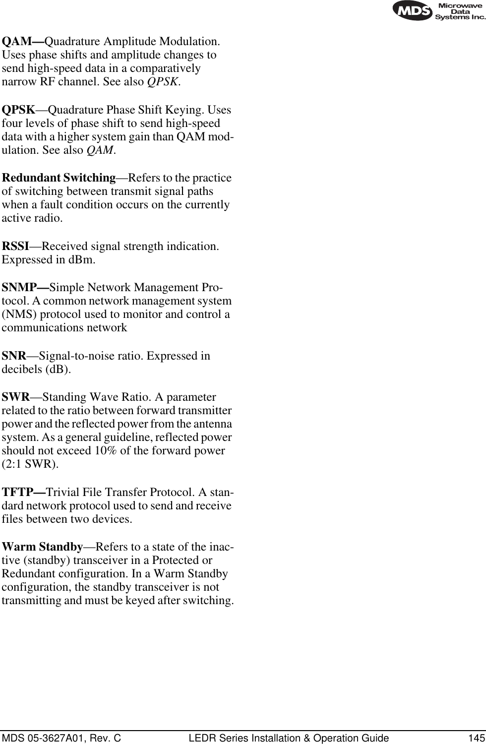MDS 05-3627A01, Rev. C LEDR Series Installation &amp; Operation Guide 145QAM—Quadrature Amplitude Modulation. Uses phase shifts and amplitude changes to send high-speed data in a comparatively narrow RF channel. See also QPSK.QPSK—Quadrature Phase Shift Keying. Uses four levels of phase shift to send high-speed data with a higher system gain than QAM mod-ulation. See also QAM.Redundant Switching—Refers to the practice of switching between transmit signal paths when a fault condition occurs on the currently active radio.RSSI—Received signal strength indication. Expressed in dBm.SNMP—Simple Network Management Pro-tocol. A common network management system (NMS) protocol used to monitor and control a communications networkSNR—Signal-to-noise ratio. Expressed in decibels (dB).SWR—Standing Wave Ratio. A parameter related to the ratio between forward transmitter power and the reflected power from the antenna system. As a general guideline, reflected power should not exceed 10% of the forward power (2:1 SWR).TFTP—Trivial File Transfer Protocol. A stan-dard network protocol used to send and receive files between two devices.Warm Standby—Refers to a state of the inac-tive (standby) transceiver in a Protected or Redundant configuration. In a Warm Standby configuration, the standby transceiver is not transmitting and must be keyed after switching.