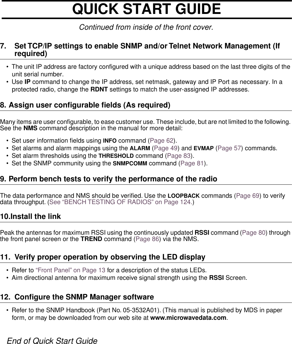 Continued from inside of the front cover.7. Set TCP/IP settings to enable SNMP and/or Telnet Network Management (If required)•The unit IP address are factory configured with a unique address based on the last three digits of the unit serial number.•Use IP command to change the IP address, set netmask, gateway and IP Port as necessary. In a protected radio, change the RDNT settings to match the user-assigned IP addresses.8. Assign user conﬁgurable ﬁelds (As required)Many items are user configurable, to ease customer use. These include, but are not limited to the following. See the NMS command description in the manual for more detail:•Set user information fields using INFO command (Page 62).•Set alarms and alarm mappings using the ALARM (Page 49) and EVMAP (Page 57) commands.•Set alarm thresholds using the THRESHOLD command (Page 83).•Set the SNMP community using the SNMPCOMM command (Page 81).9. Perform bench tests to verify the performance of the radioThe data performance and NMS should be veriﬁed. Use the LOOPBACK commands (Page 69) to verify data throughput. (See “BENCH TESTING OF RADIOS” on Page 124.)10.Install the linkPeak the antennas for maximum RSSI using the continuously updated RSSI command (Page 80) through the front panel screen or the TREND command (Page 86) via the NMS.11. Verify proper operation by observing the LED display•Refer to “Front Panel” on Page 13 for a description of the status LEDs.•Aim directional antenna for maximum receive signal strength using the RSSI Screen. 12. Conﬁgure the SNMP Manager software•  Refer to the SNMP Handbook (Part No. 05-3532A01). (This manual is published by MDS in paper form, or may be downloaded from our web site at www.microwavedata.com.End of Quick Start GuideQUICK START GUIDE