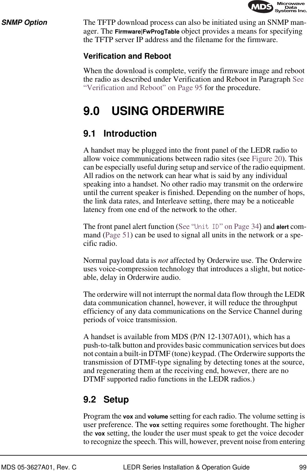 MDS 05-3627A01, Rev. C LEDR Series Installation &amp; Operation Guide 99SNMP Option The TFTP download process can also be initiated using an SNMP man-ager. The Firmware|FwProgTable object provides a means for specifying the TFTP server IP address and the filename for the firmware.Verification and RebootWhen the download is complete, verify the firmware image and reboot the radio as described under Verification and Reboot in Paragraph See “Verification and Reboot” on Page 95 for the procedure.9.0 USING ORDERWIRE9.1 IntroductionA handset may be plugged into the front panel of the LEDR radio to allow voice communications between radio sites (see Figure 20). This can be especially useful during setup and service of the radio equipment. All radios on the network can hear what is said by any individual speaking into a handset. No other radio may transmit on the orderwire until the current speaker is finished. Depending on the number of hops, the link data rates, and Interleave setting, there may be a noticeable latency from one end of the network to the other.The front panel alert function (See “Unit ID” on Page 34) and alert com-mand (Page 51) can be used to signal all units in the network or a spe-cific radio.Normal payload data is not affected by Orderwire use. The Orderwire uses voice-compression technology that introduces a slight, but notice-able, delay in Orderwire audio.The orderwire will not interrupt the normal data flow through the LEDR data communication channel, however, it will reduce the throughput efficiency of any data communications on the Service Channel during periods of voice transmission.A handset is available from MDS (P/N 12-1307A01), which has a push-to-talk button and provides basic communication services but does not contain a built-in DTMF (tone) keypad. (The Orderwire supports the transmission of DTMF-type signaling by detecting tones at the source, and regenerating them at the receiving end, however, there are no DTMF supported radio functions in the LEDR radios.)9.2 SetupProgram the vox and volume setting for each radio. The volume setting is user preference. The vox setting requires some forethought. The higher the vox setting, the louder the user must speak to get the voice decoder to recognize the speech. This will, however, prevent noise from entering 