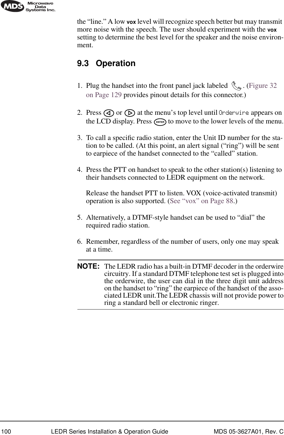 100 LEDR Series Installation &amp; Operation Guide MDS 05-3627A01, Rev. Cthe “line.” A low vox level will recognize speech better but may transmit more noise with the speech. The user should experiment with the vox setting to determine the best level for the speaker and the noise environ-ment.9.3 Operation1. Plug the handset into the front panel jack labeled  . (Figure 32 on Page 129 provides pinout details for this connector.)2. Press   or   at the menu’s top level until Orderwire appears on the LCD display. Press   to move to the lower levels of the menu.3. To call a speciﬁc radio station, enter the Unit ID number for the sta-tion to be called. (At this point, an alert signal (“ring”) will be sent to earpiece of the handset connected to the “called” station.4. Press the PTT on handset to speak to the other station(s) listening to their handsets connected to LEDR equipment on the network. Release the handset PTT to listen. VOX (voice-activated transmit) operation is also supported. (See “vox” on Page 88.)5. Alternatively, a DTMF-style handset can be used to “dial” the required radio station.6. Remember, regardless of the number of users, only one may speak at a time.NOTE: The LEDR radio has a built-in DTMF decoder in the orderwirecircuitry. If a standard DTMF telephone test set is plugged intothe orderwire, the user can dial in the three digit unit addresson the handset to “ring” the earpiece of the handset of the asso-ciated LEDR unit.The LEDR chassis will not provide power toring a standard bell or electronic ringer.ENTER