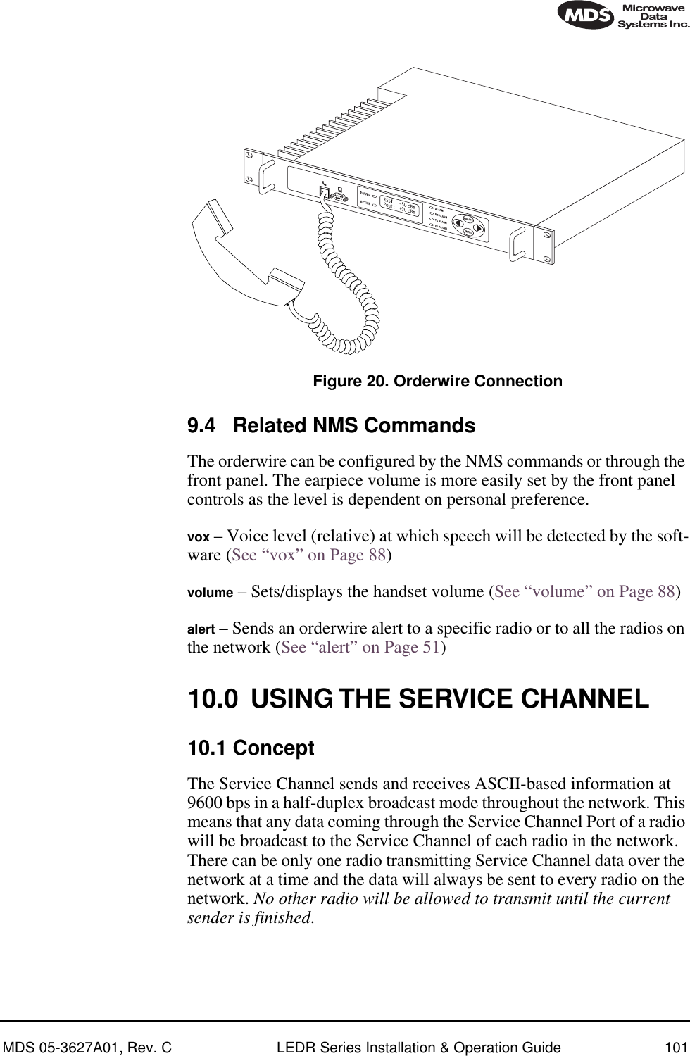MDS 05-3627A01, Rev. C LEDR Series Installation &amp; Operation Guide 101Invisible place holderFigure 20. Orderwire Connection9.4 Related NMS CommandsThe orderwire can be configured by the NMS commands or through the front panel. The earpiece volume is more easily set by the front panel controls as the level is dependent on personal preference.vox – Voice level (relative) at which speech will be detected by the soft-ware (See “vox” on Page 88)volume – Sets/displays the handset volume (See “volume” on Page 88)alert – Sends an orderwire alert to a specific radio or to all the radios on the network (See “alert” on Page 51)10.0 USING THE SERVICE CHANNEL10.1 ConceptThe Service Channel sends and receives ASCII-based information at 9600 bps in a half-duplex broadcast mode throughout the network. This means that any data coming through the Service Channel Port of a radio will be broadcast to the Service Channel of each radio in the network. There can be only one radio transmitting Service Channel data over the network at a time and the data will always be sent to every radio on the network. No other radio will be allowed to transmit until the current sender is finished.