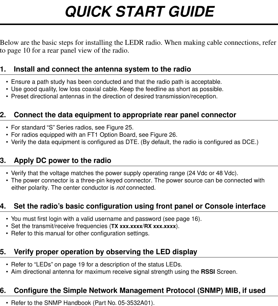  QUICK START GUIDE Below are the basic steps for installing the LEDR radio. When making cable connections, refer to page 10 for a rear panel view of the radio. 1. Install and connect the antenna system to the radio • Ensure a path study has been conducted and that the radio path is acceptable. • Use good quality, low loss coaxial cable. Keep the feedline as short as possible.• Preset directional antennas in the direction of desired transmission/reception. 2. Connect the data equipment to appropriate rear panel connector • For standard “S” Series radios, see Figure 25.• For radios equipped with an FT1 Option Board, see Figure 26.• Verify the data equipment is conﬁgured as DTE. (By default, the radio is conﬁgured as DCE.) 3. Apply DC power to the radio • Verify that the voltage matches the power supply operating range (24 Vdc or 48 Vdc).• The power connector is a three-pin keyed connector. The power source can be connected with either polarity. The center conductor is  not  connected. 4. Set the radio’s basic conﬁguration using front panel or Console interface • You must ﬁrst login with a valid username and password (see page 16).• Set the transmit/receive frequencies ( TX xxx.xxxx / RX xxx.xxxx ).• Refer to this manual for other conﬁguration settings. 5. Verify proper operation by observing the LED display • Refer to “LEDs” on page 19 for a description of the status LEDs.• Aim directional antenna for maximum receive signal strength using the  RSSI  Screen.  6. Conﬁgure the Simple Network Management Protocol (SNMP) MIB, if used •  Refer to the SNMP Handbook (Part No. 05-3532A01).