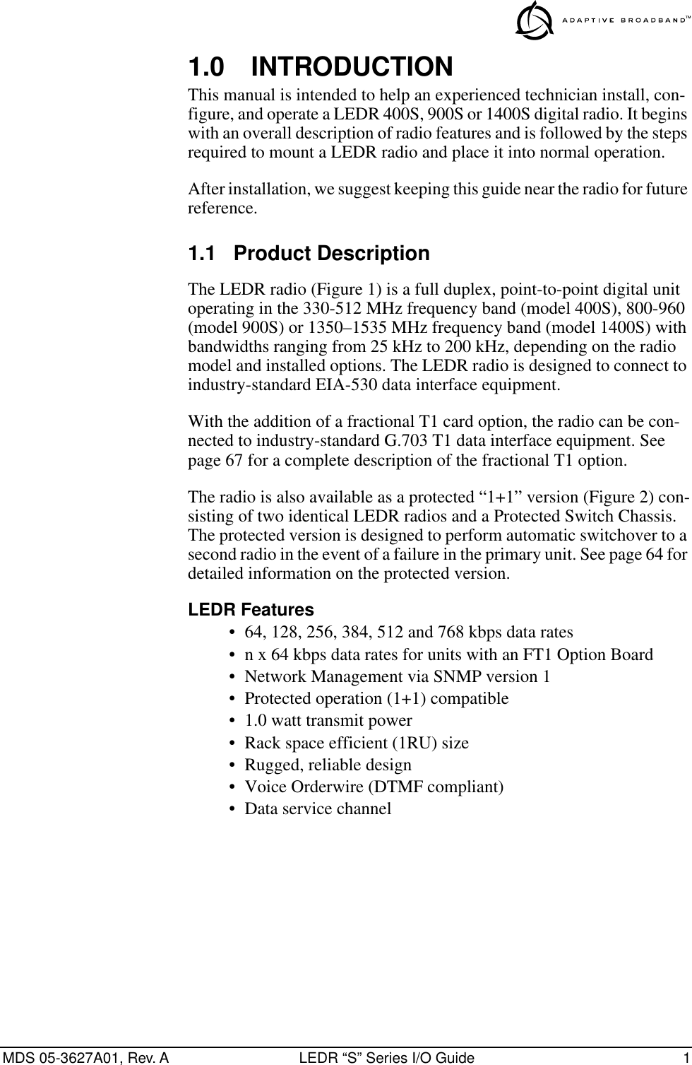  MDS 05-3627A01, Rev. A LEDR “S” Series I/O Guide 1 1.0 INTRODUCTION This manual is intended to help an experienced technician install, con-figure, and operate a LEDR 400S, 900S or 1400S digital radio. It begins with an overall description of radio features and is followed by the steps required to mount a LEDR radio and place it into normal operation.After installation, we suggest keeping this guide near the radio for future reference. 1.1 Product Description The LEDR radio (Figure 1) is a full duplex, point-to-point digital unit operating in the 330-512 MHz frequency band (model 400S), 800-960 (model 900S) or 1350–1535 MHz frequency band (model 1400S) with bandwidths ranging from 25 kHz to 200 kHz, depending on the radio model and installed options. The LEDR radio is designed to connect to industry-standard EIA-530 data interface equipment. With the addition of a fractional T1 card option, the radio can be con-nected to industry-standard G.703 T1 data interface equipment. See page 67 for a complete description of the fractional T1 option.The radio is also available as a protected “1+1” version (Figure 2) con-sisting of two identical LEDR radios and a Protected Switch Chassis. The protected version is designed to perform automatic switchover to a second radio in the event of a failure in the primary unit. See page 64 for detailed information on the protected version. LEDR Features • 64, 128, 256, 384, 512 and 768 kbps data rates• n x 64 kbps data rates for units with an FT1 Option Board• Network Management via SNMP version 1• Protected operation (1+1) compatible• 1.0 watt transmit power• Rack space efficient (1RU) size • Rugged, reliable design• Voice Orderwire (DTMF compliant)• Data service channel