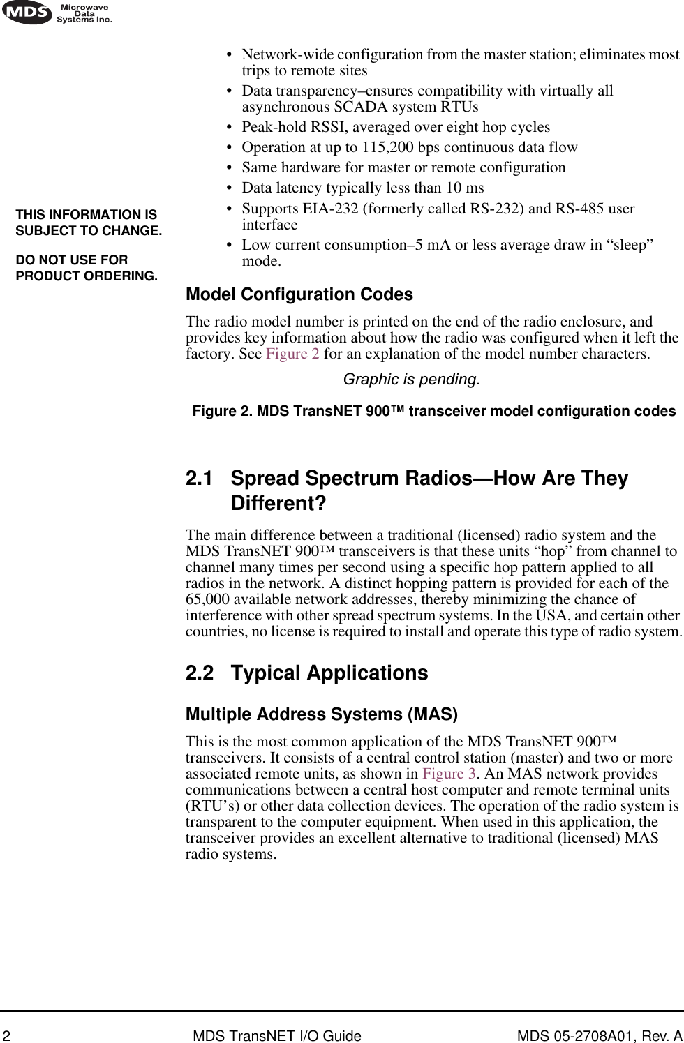  2 MDS TransNET I/O Guide MDS 05-2708A01, Rev. A        •Network-wide configuration from the master station; eliminates most trips to remote sites•Data transparency–ensures compatibility with virtually all asynchronous SCADA system RTUs•Peak-hold RSSI, averaged over eight hop cycles•Operation at up to 115,200 bps continuous data flow•Same hardware for master or remote configuration•Data latency typically less than 10 ms•Supports EIA-232 (formerly called RS-232) and RS-485 user interface•Low current consumption–5 mA or less average draw in “sleep” mode. Model Configuration Codes The radio model number is printed on the end of the radio enclosure, and provides key information about how the radio was configured when it left the factory. See Figure 2 for an explanation of the model number characters. Graphic is pending.  Figure 2. MDS TransNET 900™ transceiver model configuration codes Invisible place holder 2.1 Spread Spectrum Radios—How Are They Different? The main difference between a traditional (licensed) radio system and the MDS TransNET 900™ transceivers is that these units “hop” from channel to channel many times per second using a specific hop pattern applied to all radios in the network. A distinct hopping pattern is provided for each of the 65,000 available network addresses, thereby minimizing the chance of interference with other spread spectrum systems. In the USA, and certain other countries, no license is required to install and operate this type of radio system. 2.2 Typical Applications Multiple Address Systems (MAS) This is the most common application of the MDS TransNET 900™ transceivers. It consists of a central control station (master) and two or more associated remote units, as shown in Figure 3. An MAS network provides communications between a central host computer and remote terminal units (RTU’s) or other data collection devices. The operation of the radio system is transparent to the computer equipment. When used in this application, the transceiver provides an excellent alternative to traditional (licensed) MAS radio systems.THIS INFORMATION IS SUBJECT TO CHANGE.DO NOT USE FOR PRODUCT ORDERING.