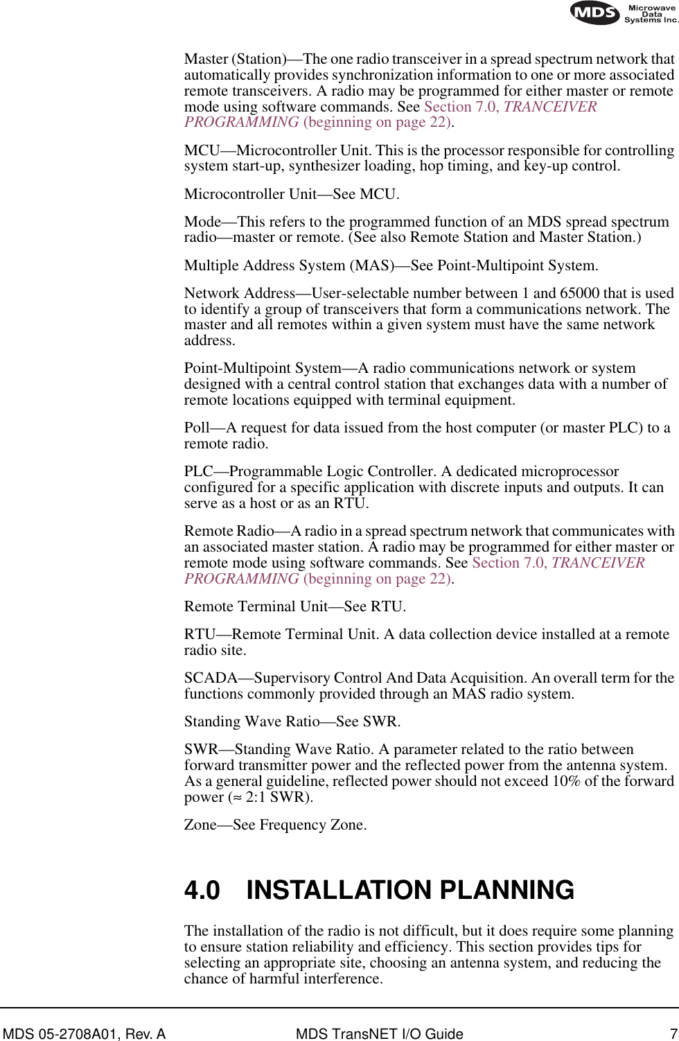  MDS 05-2708A01, Rev. A MDS TransNET I/O Guide 7        Master (Station)—The one radio transceiver in a spread spectrum network that automatically provides synchronization information to one or more associated remote transceivers. A radio may be programmed for either master or remote mode using software commands. See Section 7.0,  TRANCEIVER PROGRAMMING  (beginning on page 22).MCU—Microcontroller Unit. This is the processor responsible for controlling system start-up, synthesizer loading, hop timing, and key-up control.Microcontroller Unit—See MCU.Mode—This refers to the programmed function of an MDS spread spectrum radio—master or remote. (See also Remote Station and Master Station.)Multiple Address System (MAS)—See Point-Multipoint System.Network Address—User-selectable number between 1 and 65000 that is used to identify a group of transceivers that form a communications network. The master and all remotes within a given system must have the same network address.Point-Multipoint System—A radio communications network or system designed with a central control station that exchanges data with a number of remote locations equipped with terminal equipment.Poll—A request for data issued from the host computer (or master PLC) to a remote radio.PLC—Programmable Logic Controller. A dedicated microprocessor configured for a specific application with discrete inputs and outputs. It can serve as a host or as an RTU.Remote Radio—A radio in a spread spectrum network that communicates with an associated master station. A radio may be programmed for either master or remote mode using software commands. See Section 7.0,  TRANCEIVER PROGRAMMING  (beginning on page 22).Remote Terminal Unit—See RTU.RTU—Remote Terminal Unit. A data collection device installed at a remote radio site.SCADA—Supervisory Control And Data Acquisition. An overall term for the functions commonly provided through an MAS radio system.Standing Wave Ratio—See SWR.SWR—Standing Wave Ratio. A parameter related to the ratio between forward transmitter power and the reflected power from the antenna system. As a general guideline, reflected power should not exceed 10% of the forward power ( ≈  2:1 SWR).Zone—See Frequency Zone. 4.0 INSTALLATION PLANNING The installation of the radio is not difficult, but it does require some planning to ensure station reliability and efficiency. This section provides tips for selecting an appropriate site, choosing an antenna system, and reducing the chance of harmful interference.