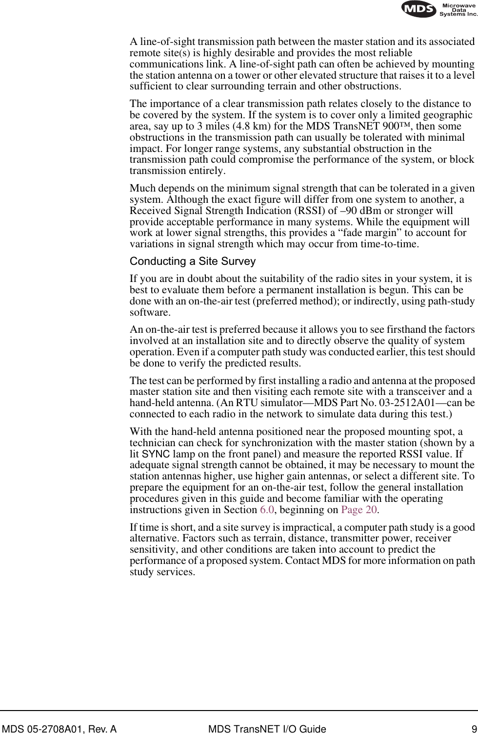  MDS 05-2708A01, Rev. A MDS TransNET I/O Guide 9        A line-of-sight transmission path between the master station and its associated remote site ( s )  is highly desirable and provides the most reliable communications link. A line-of-sight path can often be achieved by mounting the station antenna on a tower or other elevated structure that raises it to a level sufficient to clear surrounding terrain and other obstructions.The importance of a clear transmission path relates closely to the distance to be covered by the system. If the system is to cover only a limited geographic area, say up to 3 miles (4.8 km) for the MDS TransNET 900™, then some obstructions in the transmission path can usually be tolerated with minimal impact. For longer range systems, any substantial obstruction in the transmission path could compromise the performance of the system, or block transmission entirely.Much depends on the minimum signal strength that can be tolerated in a given system. Although the exact figure will differ from one system to another, a Received Signal Strength Indication (RSSI) of –90 dBm or stronger will provide acceptable performance in many systems. While the equipment will work at lower signal strengths, this provides a “fade margin” to account for variations in signal strength which may occur from time-to-time. Conducting a Site Survey If you are in doubt about the suitability of the radio sites in your system, it is best to evaluate them before a permanent installation is begun. This can be done with an on-the-air test (preferred method); or indirectly, using path-study software.An on-the-air test is preferred because it allows you to see firsthand the factors involved at an installation site and to directly observe the quality of system operation. Even if a computer path study was conducted earlier, this test should be done to verify the predicted results.The test can be performed by first installing a radio and antenna at the proposed master station site and then visiting each remote site with a transceiver and a hand-held antenna. (An RTU simulator—MDS Part No. 03-2512A01—can be connected to each radio in the network to simulate data during this test.)With the hand-held antenna positioned near the proposed mounting spot, a technician can check for synchronization with the master station (shown by a lit  SYNC  lamp on the front panel) and measure the reported RSSI value. If adequate signal strength cannot be obtained, it may be necessary to mount the station antennas higher, use higher gain antennas, or select a different site. To prepare the equipment for an on-the-air test, follow the general installation procedures given in this guide and become familiar with the operating instructions given in Section 6.0, beginning on Page 20.If time is short, and a site survey is impractical, a computer path study is a good alternative. Factors such as terrain, distance, transmitter power, receiver sensitivity, and other conditions are taken into account to predict the performance of a proposed system. Contact MDS for more information on path study services.