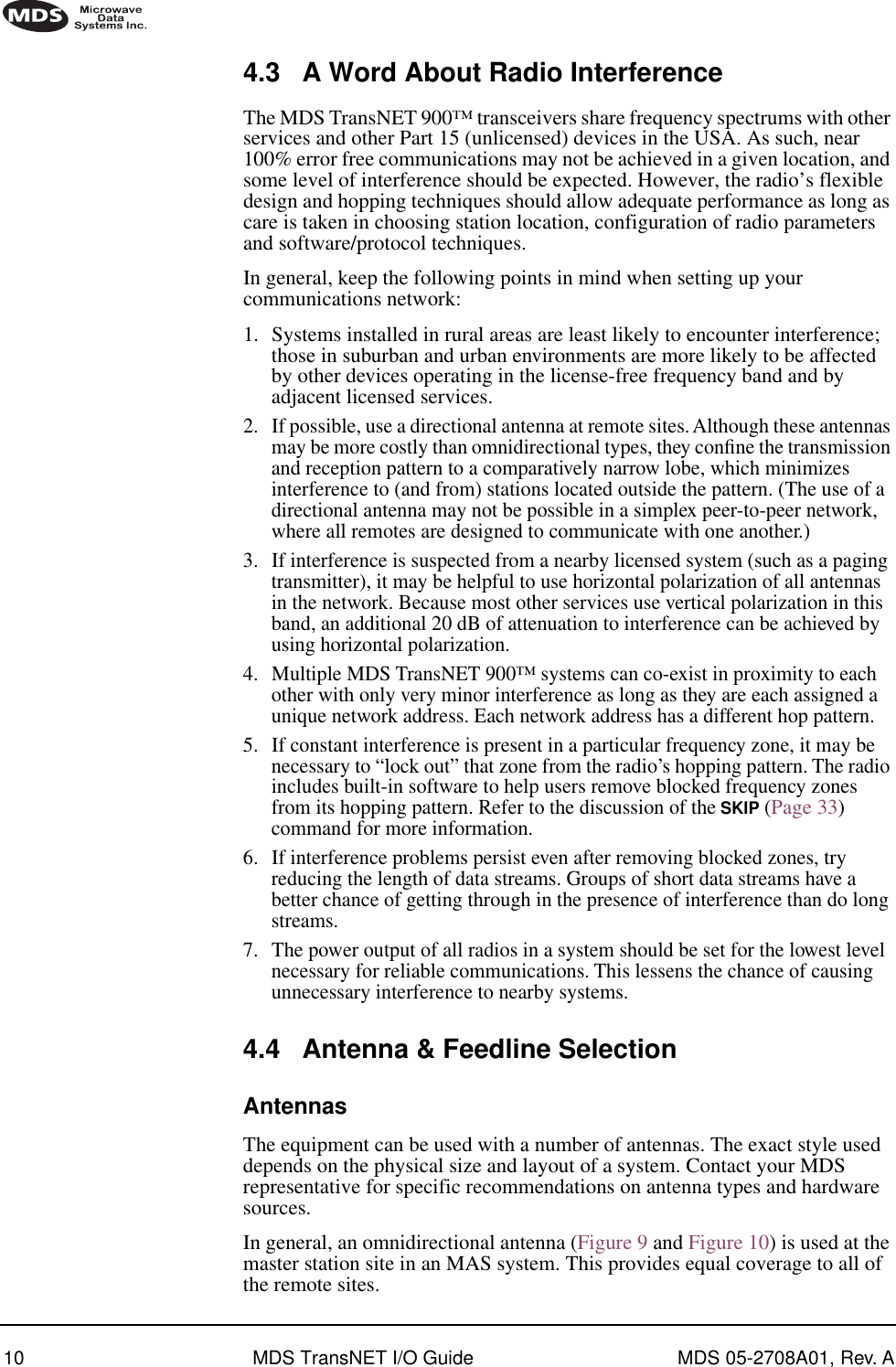  10 MDS TransNET I/O Guide MDS 05-2708A01, Rev. A        4.3 A Word About Radio Interference The MDS TransNET 900™ transceivers share frequency spectrums with other services and other Part 15 (unlicensed) devices in the USA. As such, near 100% error free communications may not be achieved in a given location, and some level of interference should be expected. However, the radio’s flexible design and hopping techniques should allow adequate performance as long as care is taken in choosing station location, configuration of radio parameters and software/protocol techniques.In general, keep the following points in mind when setting up your communications network:1. Systems installed in rural areas are least likely to encounter interference; those in suburban and urban environments are more likely to be affected by other devices operating in the license-free frequency band and by adjacent licensed services.2. If possible, use a directional antenna at remote sites. Although these antennas may be more costly than omnidirectional types, they conﬁne the transmission and reception pattern to a comparatively narrow lobe, which minimizes interference to (and from) stations located outside the pattern. (The use of a directional antenna may not be possible in a simplex peer-to-peer network, where all remotes are designed to communicate with one another.)3. If interference is suspected from a nearby licensed system (such as a paging transmitter), it may be helpful to use horizontal polarization of all antennas in the network. Because most other services use vertical polarization in this band, an additional 20 dB of attenuation to interference can be achieved by using horizontal polarization.4. Multiple MDS TransNET 900™ systems can co-exist in proximity to each other with only very minor interference as long as they are each assigned a unique network address. Each network address has a different hop pattern.5. If constant interference is present in a particular frequency zone, it may be necessary to “lock out” that zone from the radio’s hopping pattern. The radio includes built-in software to help users remove blocked frequency zones from its hopping pattern. Refer to the discussion of the  SKIP  (Page 33) command for more information.6. If interference problems persist even after removing blocked zones, try reducing the length of data streams. Groups of short data streams have a better chance of getting through in the presence of interference than do long streams.7. The power output of all radios in a system should be set for the lowest level necessary for reliable communications. This lessens the chance of causing unnecessary interference to nearby systems. 4.4 Antenna &amp; Feedline Selection Antennas The equipment can be used with a number of antennas. The exact style used depends on the physical size and layout of a system. Contact your MDS representative for specific recommendations on antenna types and hardware sources.In general, an omnidirectional antenna (Figure 9 and Figure 10) is used at the master station site in an MAS system. This provides equal coverage to all of the remote sites.