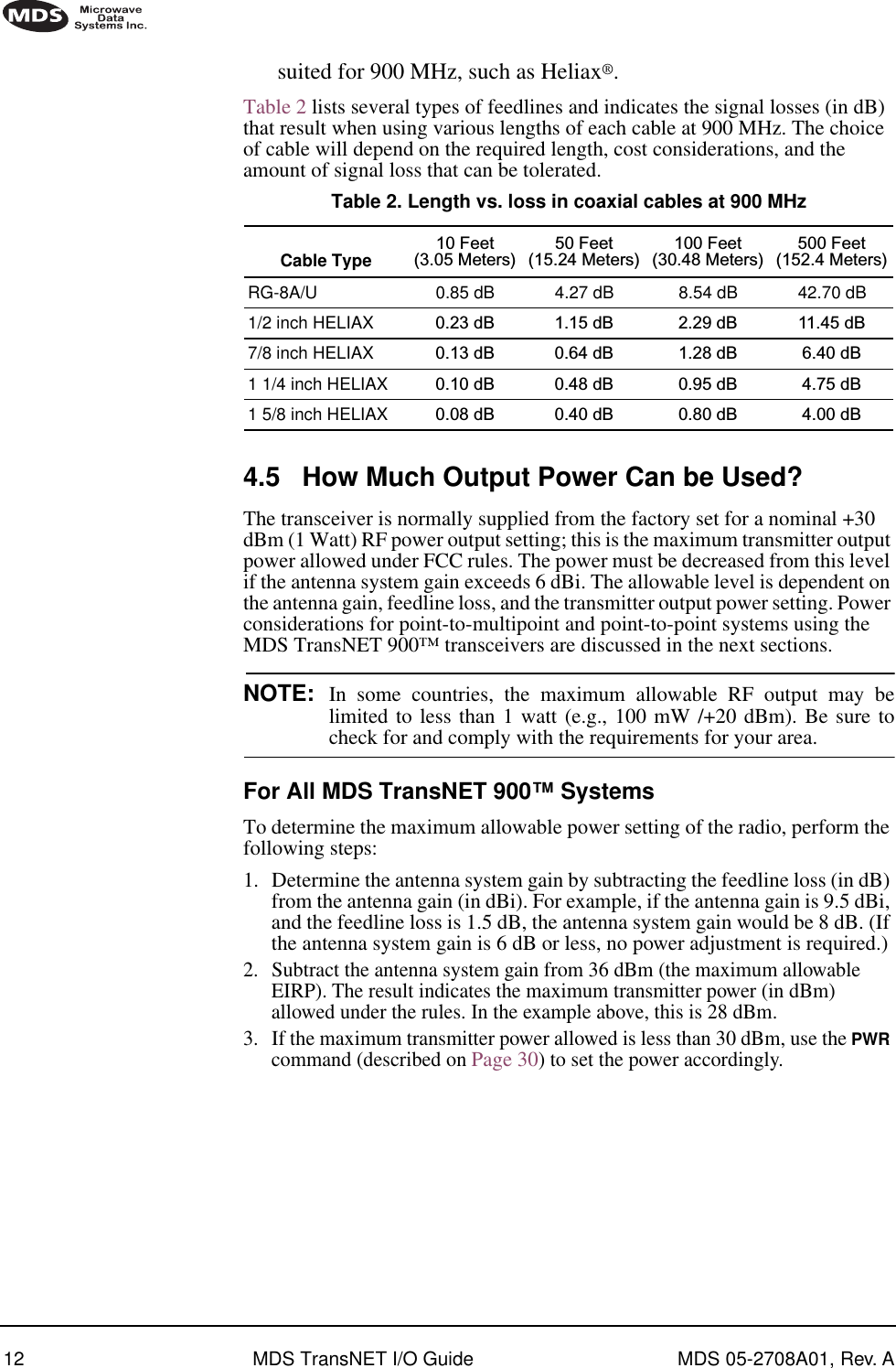 12 MDS TransNET I/O Guide MDS 05-2708A01, Rev. Asuited for 900 MHz, such as Heliax®.Table 2 lists several types of feedlines and indicates the signal losses (in dB) that result when using various lengths of each cable at 900 MHz. The choice of cable will depend on the required length, cost considerations, and the amount of signal loss that can be tolerated. 4.5 How Much Output Power Can be Used?The transceiver is normally supplied from the factory set for a nominal +30 dBm (1 Watt) RF power output setting; this is the maximum transmitter output power allowed under FCC rules. The power must be decreased from this level if the antenna system gain exceeds 6 dBi. The allowable level is dependent on the antenna gain, feedline loss, and the transmitter output power setting. Power considerations for point-to-multipoint and point-to-point systems using the MDS TransNET 900™ transceivers are discussed in the next sections.NOTE: In some countries, the maximum allowable RF output may belimited to less than 1 watt (e.g., 100 mW /+20 dBm). Be sure tocheck for and comply with the requirements for your area.For All MDS TransNET 900™ SystemsTo determine the maximum allowable power setting of the radio, perform the following steps:1. Determine the antenna system gain by subtracting the feedline loss (in dB) from the antenna gain (in dBi). For example, if the antenna gain is 9.5 dBi, and the feedline loss is 1.5 dB, the antenna system gain would be 8 dB. (If the antenna system gain is 6 dB or less, no power adjustment is required.)2. Subtract the antenna system gain from 36 dBm (the maximum allowable EIRP). The result indicates the maximum transmitter power (in dBm) allowed under the rules. In the example above, this is 28 dBm.3. If the maximum transmitter power allowed is less than 30 dBm, use the PWR command (described on Page 30) to set the power accordingly.Table 2. Length vs. loss in coaxial cables at 900 MHz Cable Type 10 Feet(3.05 Meters)50 Feet(15.24 Meters)100 Feet(30.48 Meters)500 Feet(152.4 Meters)RG-8A/U 0.85 dB 4.27 dB 8.54 dB 42.70 dB1/2 inch HELIAX 0.23 dB 1.15 dB 2.29 dB 11.45 dB7/8 inch HELIAX 0.13 dB 0.64 dB 1.28 dB 6.40 dB1 1/4 inch HELIAX 0.10 dB 0.48 dB 0.95 dB 4.75 dB1 5/8 inch HELIAX 0.08 dB 0.40 dB 0.80 dB 4.00 dB