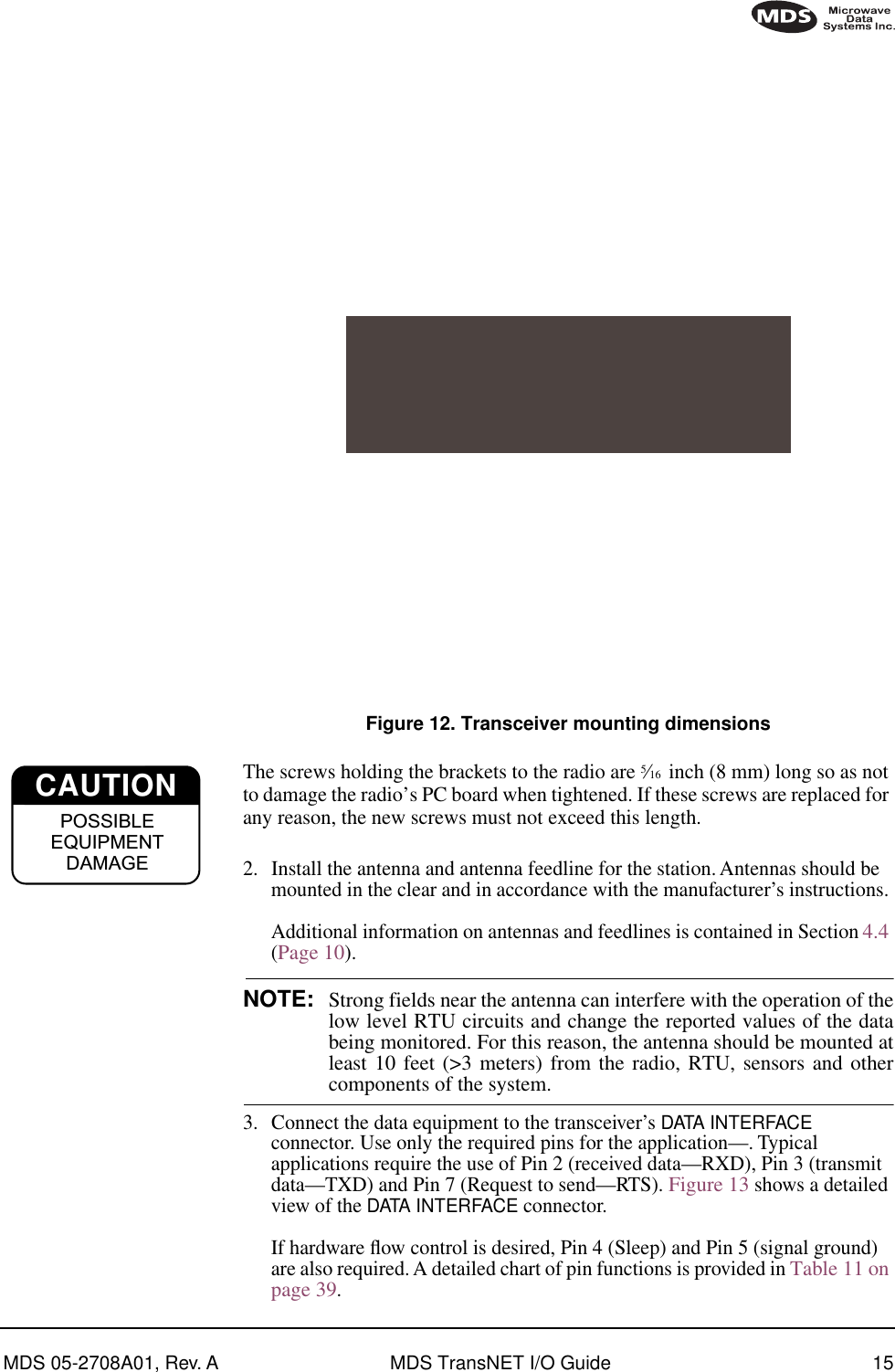 MDS 05-2708A01, Rev. A MDS TransNET I/O Guide 15Invisible place holderFigure 12. Transceiver mounting dimensionsThe screws holding the brackets to the radio are 5⁄16  inch (8 mm) long so as not to damage the radio’s PC board when tightened. If these screws are replaced for any reason, the new screws must not exceed this length.2. Install the antenna and antenna feedline for the station. Antennas should be mounted in the clear and in accordance with the manufacturer’s instructions. Additional information on antennas and feedlines is contained in Section 4.4 (Page 10).NOTE: Strong fields near the antenna can interfere with the operation of thelow level RTU circuits and change the reported values of the databeing monitored. For this reason, the antenna should be mounted atleast 10 feet (&gt;3 meters) from the radio, RTU, sensors and othercomponents of the system.3. Connect the data equipment to the transceiver’s DATA INTERFACE connector. Use only the required pins for the application—. Typical applications require the use of Pin 2 (received data—RXD), Pin 3 (transmit data—TXD) and Pin 7 (Request to send—RTS). Figure 13 shows a detailed view of the DATA INTERFACE connector.If hardware ﬂow control is desired, Pin 4 (Sleep) and Pin 5 (signal ground) are also required. A detailed chart of pin functions is provided in Table 11 on page 39.CAUTIONPOSSIBLEEQUIPMENTDAMAGE