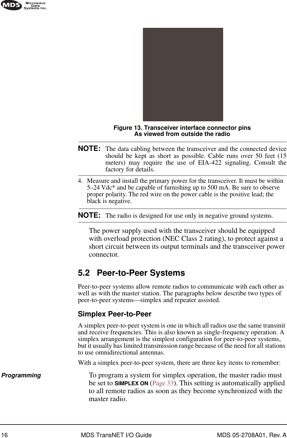 16 MDS TransNET I/O Guide MDS 05-2708A01, Rev. AInvisible place holderFigure 13. Transceiver interface connector pinsAs viewed from outside the radioNOTE: The data cabling between the transceiver and the connected deviceshould be kept as short as possible. Cable runs over 50 feet (15meters) may require the use of EIA-422 signaling. Consult thefactory for details.4. Measure and install the primary power for the transceiver. It must be within 5–24 Vdc* and be capable of furnishing up to 500 mA. Be sure to observe proper polarity. The red wire on the power cable is the positive lead; the black is negative.NOTE: The radio is designed for use only in negative ground systems.The power supply used with the transceiver should be equipped with overload protection (NEC Class 2 rating), to protect against a short circuit between its output terminals and the transceiver power connector.5.2 Peer-to-Peer SystemsPeer-to-peer systems allow remote radios to communicate with each other as well as with the master station. The paragraphs below describe two types of peer-to-peer systems—simplex and repeater assisted.Simplex Peer-to-PeerA simplex peer-to-peer system is one in which all radios use the same transmit and receive frequencies. This is also known as single-frequency operation. A simplex arrangement is the simplest configuration for peer-to-peer systems, but it usually has limited transmission range because of the need for all stations to use omnidirectional antennas. With a simplex peer-to-peer system, there are three key items to remember:Programming To program a system for simplex operation, the master radio must be set to SIMPLEX ON (Page 33). This setting is automatically applied to all remote radios as soon as they become synchronized with the master radio.