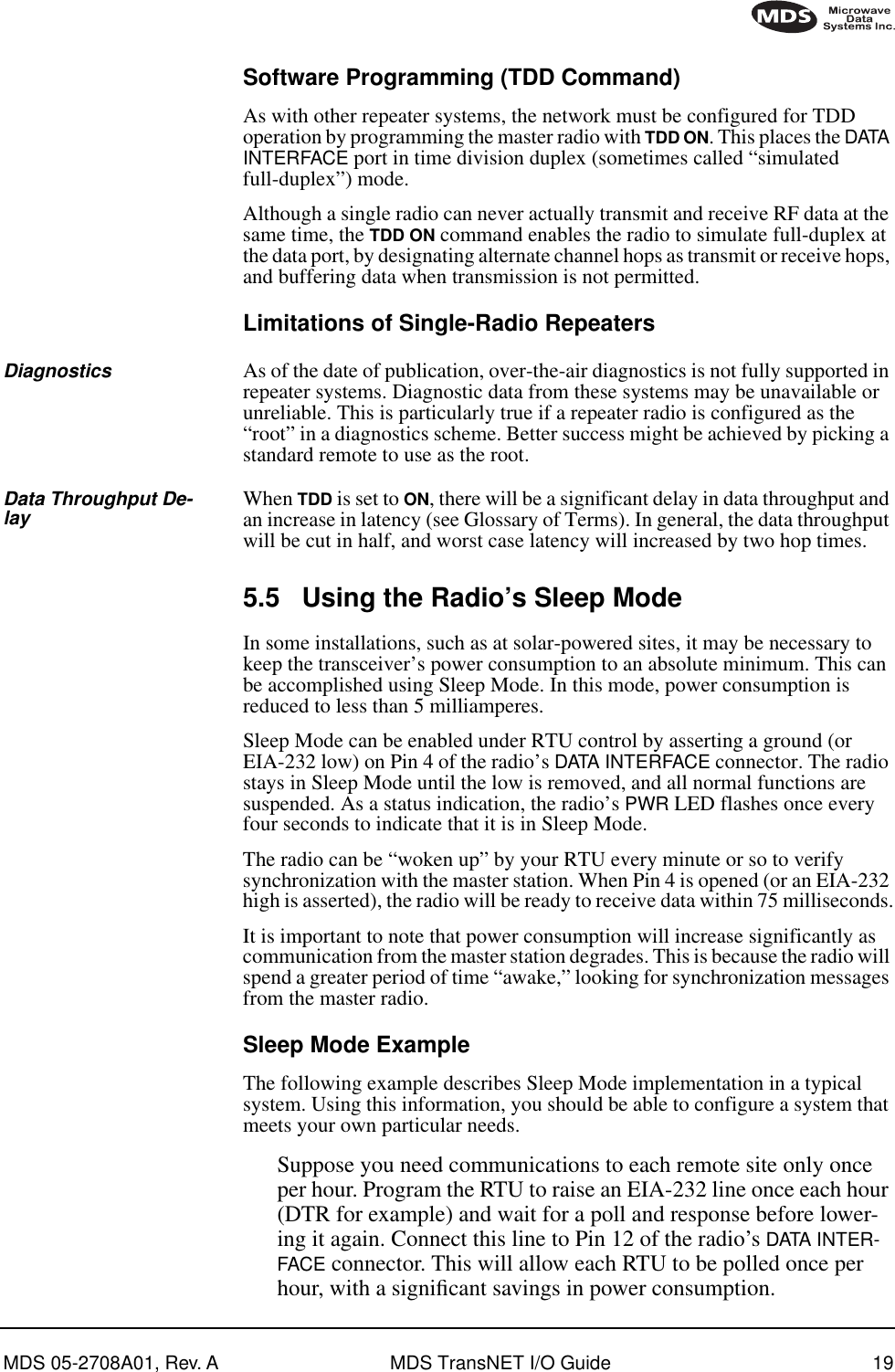 MDS 05-2708A01, Rev. A MDS TransNET I/O Guide 19Software Programming (TDD Command)As with other repeater systems, the network must be configured for TDD operation by programming the master radio with TDD ON. This places the DATA INTERFACE port in time division duplex (sometimes called “simulated full-duplex”) mode.Although a single radio can never actually transmit and receive RF data at the same time, the TDD ON command enables the radio to simulate full-duplex at the data port, by designating alternate channel hops as transmit or receive hops, and buffering data when transmission is not permitted.Limitations of Single-Radio RepeatersDiagnostics As of the date of publication, over-the-air diagnostics is not fully supported in repeater systems. Diagnostic data from these systems may be unavailable or unreliable. This is particularly true if a repeater radio is configured as the “root” in a diagnostics scheme. Better success might be achieved by picking a standard remote to use as the root.Data Throughput De-lay When TDD is set to ON, there will be a significant delay in data throughput and an increase in latency (see Glossary of Terms). In general, the data throughput will be cut in half, and worst case latency will increased by two hop times.5.5 Using the Radio’s Sleep ModeIn some installations, such as at solar-powered sites, it may be necessary to keep the transceiver’s power consumption to an absolute minimum. This can be accomplished using Sleep Mode. In this mode, power consumption is reduced to less than 5 milliamperes.Sleep Mode can be enabled under RTU control by asserting a ground (or EIA-232 low) on Pin 4 of the radio’s DATA INTERFACE connector. The radio stays in Sleep Mode until the low is removed, and all normal functions are suspended. As a status indication, the radio’s PWR LED flashes once every four seconds to indicate that it is in Sleep Mode.The radio can be “woken up” by your RTU every minute or so to verify synchronization with the master station. When Pin 4 is opened (or an EIA-232 high is asserted), the radio will be ready to receive data within 75 milliseconds.It is important to note that power consumption will increase significantly as communication from the master station degrades. This is because the radio will spend a greater period of time “awake,” looking for synchronization messages from the master radio.Sleep Mode ExampleThe following example describes Sleep Mode implementation in a typical system. Using this information, you should be able to configure a system that meets your own particular needs.Suppose you need communications to each remote site only once per hour. Program the RTU to raise an EIA-232 line once each hour (DTR for example) and wait for a poll and response before lower-ing it again. Connect this line to Pin 12 of the radio’s DATA INTER-FACE connector. This will allow each RTU to be polled once per hour, with a signiﬁcant savings in power consumption.