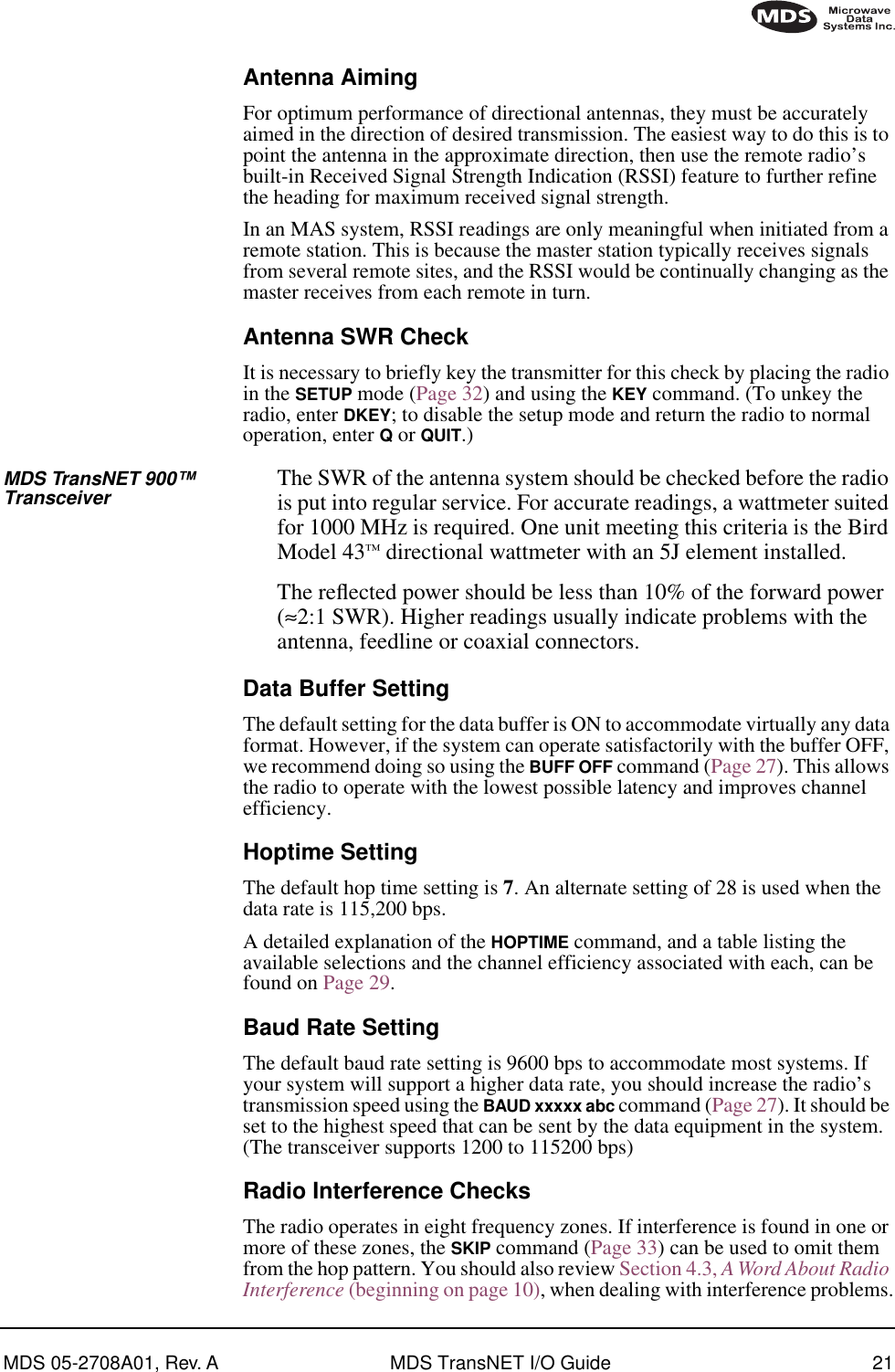 MDS 05-2708A01, Rev. A MDS TransNET I/O Guide 21Antenna AimingFor optimum performance of directional antennas, they must be accurately aimed in the direction of desired transmission. The easiest way to do this is to point the antenna in the approximate direction, then use the remote radio’s built-in Received Signal Strength Indication (RSSI) feature to further refine the heading for maximum received signal strength.In an MAS system, RSSI readings are only meaningful when initiated from a remote station. This is because the master station typically receives signals from several remote sites, and the RSSI would be continually changing as the master receives from each remote in turn.Antenna SWR CheckIt is necessary to briefly key the transmitter for this check by placing the radio in the SETUP mode (Page 32) and using the KEY command. (To unkey the radio, enter DKEY; to disable the setup mode and return the radio to normal operation, enter Q or QUIT.)MDS TransNET 900™ Transceiver The SWR of the antenna system should be checked before the radio is put into regular service. For accurate readings, a wattmeter suited for 1000 MHz is required. One unit meeting this criteria is the Bird Model 43™ directional wattmeter with an 5J element installed.The reﬂected power should be less than 10% of the forward power (≈2:1 SWR). Higher readings usually indicate problems with the antenna, feedline or coaxial connectors.Data Buffer SettingThe default setting for the data buffer is ON to accommodate virtually any data format. However, if the system can operate satisfactorily with the buffer OFF, we recommend doing so using the BUFF OFF command (Page 27). This allows the radio to operate with the lowest possible latency and improves channel efficiency.Hoptime SettingThe default hop time setting is 7. An alternate setting of 28 is used when the data rate is 115,200 bps.A detailed explanation of the HOPTIME command, and a table listing the available selections and the channel efficiency associated with each, can be found on Page 29.Baud Rate SettingThe default baud rate setting is 9600 bps to accommodate most systems. If your system will support a higher data rate, you should increase the radio’s transmission speed using the BAUD xxxxx abc command (Page 27). It should be set to the highest speed that can be sent by the data equipment in the system. (The transceiver supports 1200 to 115200 bps)Radio Interference ChecksThe radio operates in eight frequency zones. If interference is found in one or more of these zones, the SKIP command (Page 33) can be used to omit them from the hop pattern. You should also review Section 4.3, A Word About Radio Interference (beginning on page 10), when dealing with interference problems.