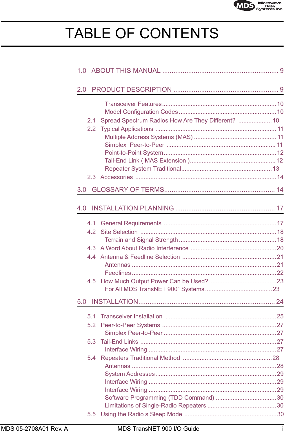  MDS 05-2708A01 Rev. A MDS TransNET 900 I/O Guide i TABLE OF CONTENTS 1.0   ABOUT THIS MANUAL ............................................................... 9 2.0   PRODUCT DESCRIPTION ......................................................... 9 Transceiver Features....................................................................10Model Configuration Codes ..........................................................102.1   Spread Spectrum Radios How Are They Different?  ....................102.2   Typical Applications ........................................................................ 11Multiple Address Systems (MAS) ................................................. 11Simplex Peer-to-Peer ................................................................. 11Point-to-Point System...................................................................12Tail-End Link ( MAS Extension )...................................................12Repeater System Traditional......................................................132.3   Accessories ....................................................................................14 3.0   GLOSSARY OF TERMS............................................................ 14 4.0   INSTALLATION PLANNING ...................................................... 17 4.1   General Requirements ................................................................... 174.2   Site Selection  .................................................................................18Terrain and Signal Strength .......................................................... 184.3   A Word About Radio Interference ...................................................204.4   Antenna &amp; Feedline Selection ........................................................21Antennas ......................................................................................21Feedlines ......................................................................................224.5   How Much Output Power Can be Used?  .......................................23For All MDS TransNET 900“ Systems ........................................23 5.0   INSTALLATION.......................................................................... 24 5.1   Transceiver Installation  ..................................................................255.2   Peer-to-Peer Systems ....................................................................27Simplex Peer-to-Peer ...................................................................275.3   Tail-End Links .................................................................................27Interface Wiring ............................................................................275.4   Repeaters Traditional Method  .....................................................28Antennas ......................................................................................28System Addresses........................................................................29Interface Wiring ............................................................................29Interface Wiring ............................................................................29Software Programming (TDD Command) ....................................30Limitations of Single-Radio Repeaters .........................................305.5   Using the Radio s Sleep Mode ....................................................... 30