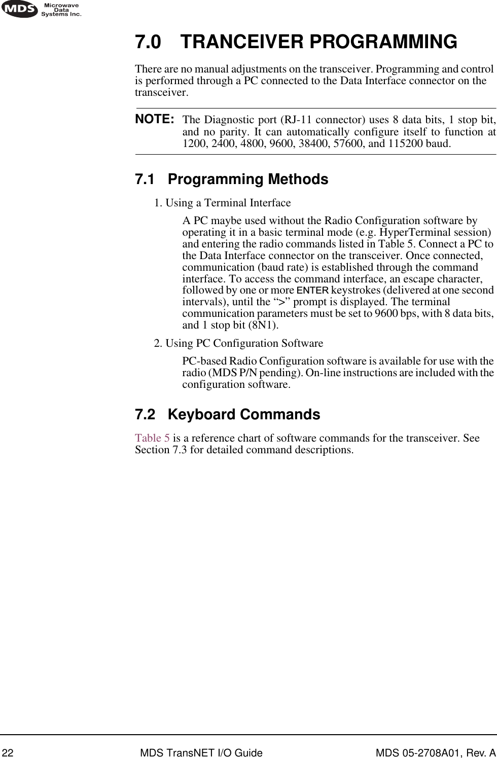 22 MDS TransNET I/O Guide MDS 05-2708A01, Rev. A7.0 TRANCEIVER PROGRAMMINGThere are no manual adjustments on the transceiver. Programming and control is performed through a PC connected to the Data Interface connector on the transceiver. NOTE: The Diagnostic port (RJ-11 connector) uses 8 data bits, 1 stop bit,and no parity. It can automatically configure itself to function at1200, 2400, 4800, 9600, 38400, 57600, and 115200 baud.7.1 Programming Methods1. Using a Terminal InterfaceA PC maybe used without the Radio Configuration software by operating it in a basic terminal mode (e.g. HyperTerminal session) and entering the radio commands listed in Table 5. Connect a PC to the Data Interface connector on the transceiver. Once connected, communication (baud rate) is established through the command interface. To access the command interface, an escape character, followed by one or more ENTER keystrokes (delivered at one second intervals), until the “&gt;” prompt is displayed. The terminal communication parameters must be set to 9600 bps, with 8 data bits, and 1 stop bit (8N1).2. Using PC Configuration SoftwarePC-based Radio Configuration software is available for use with the radio (MDS P/N pending). On-line instructions are included with the configuration software.7.2 Keyboard CommandsTable 5 is a reference chart of software commands for the transceiver. See Section 7.3 for detailed command descriptions.