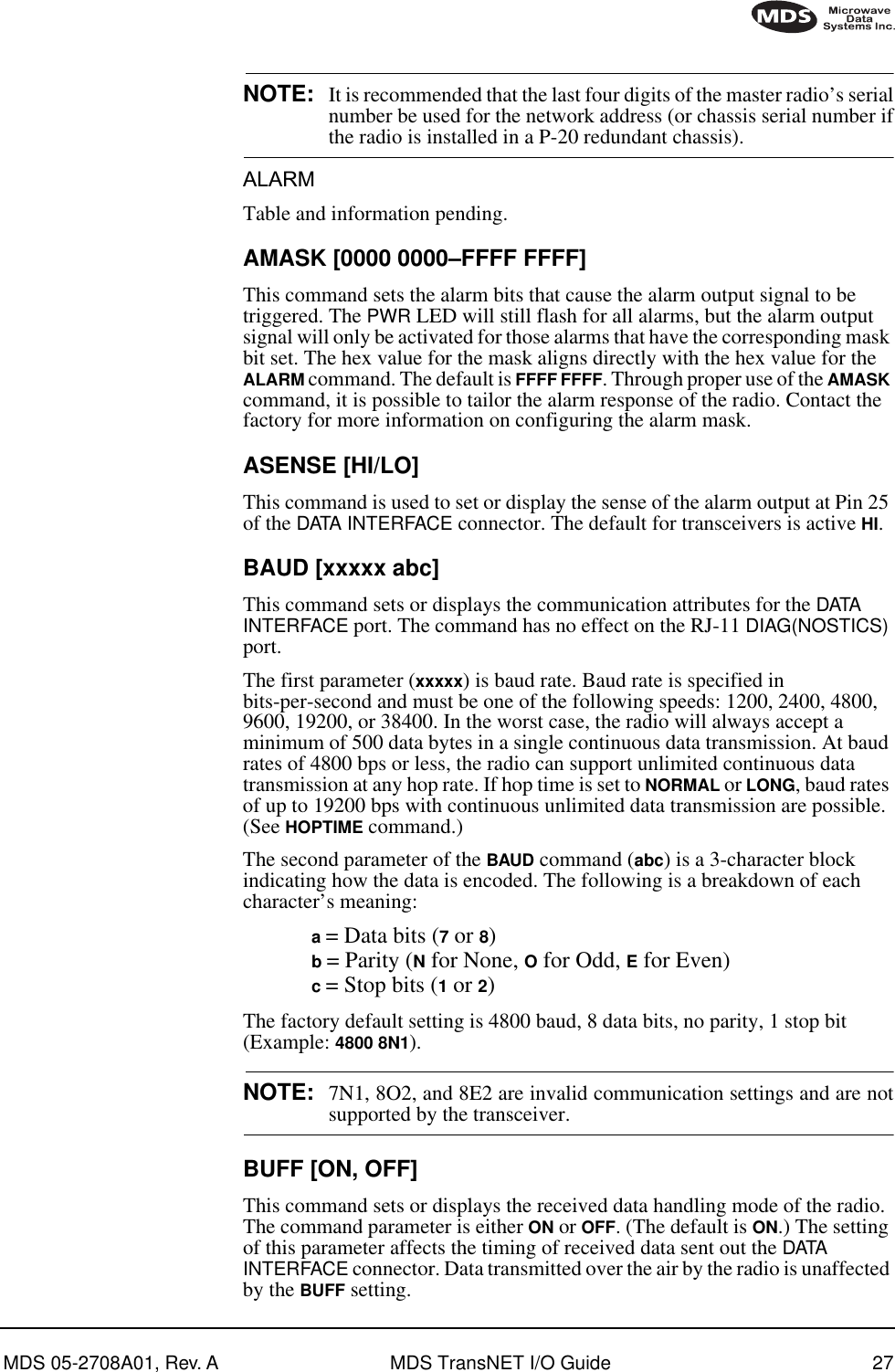 MDS 05-2708A01, Rev. A MDS TransNET I/O Guide 27NOTE: It is recommended that the last four digits of the master radio’s serialnumber be used for the network address (or chassis serial number ifthe radio is installed in a P-20 redundant chassis).ALARMTable and information pending.AMASK [0000 0000–FFFF FFFF]This command sets the alarm bits that cause the alarm output signal to be triggered. The PWR LED will still flash for all alarms, but the alarm output signal will only be activated for those alarms that have the corresponding mask bit set. The hex value for the mask aligns directly with the hex value for the ALARM command. The default is FFFF FFFF. Through proper use of the AMASK command, it is possible to tailor the alarm response of the radio. Contact the factory for more information on configuring the alarm mask.ASENSE [HI/LO]This command is used to set or display the sense of the alarm output at Pin 25 of the DATA INTERFACE connector. The default for transceivers is active HI.BAUD [xxxxx abc]This command sets or displays the communication attributes for the DATA  INTERFACE port. The command has no effect on the RJ-11 DIAG(NOSTICS) port.The first parameter (xxxxx) is baud rate. Baud rate is specified in bits-per-second and must be one of the following speeds: 1200, 2400, 4800, 9600, 19200, or 38400. In the worst case, the radio will always accept a minimum of 500 data bytes in a single continuous data transmission. At baud rates of 4800 bps or less, the radio can support unlimited continuous data transmission at any hop rate. If hop time is set to NORMAL or LONG, baud rates of up to 19200 bps with continuous unlimited data transmission are possible. (See HOPTIME command.)The second parameter of the BAUD command (abc) is a 3-character block indicating how the data is encoded. The following is a breakdown of each character’s meaning:a = Data bits (7 or 8)b = Parity (N for None, O for Odd, E for Even)c = Stop bits (1 or 2)The factory default setting is 4800 baud, 8 data bits, no parity, 1 stop bit (Example: 4800 8N1).NOTE: 7N1, 8O2, and 8E2 are invalid communication settings and are notsupported by the transceiver.BUFF [ON, OFF]This command sets or displays the received data handling mode of the radio. The command parameter is either ON or OFF. (The default is ON.) The setting of this parameter affects the timing of received data sent out the DATA INTERFACE connector. Data transmitted over the air by the radio is unaffected by the BUFF setting.