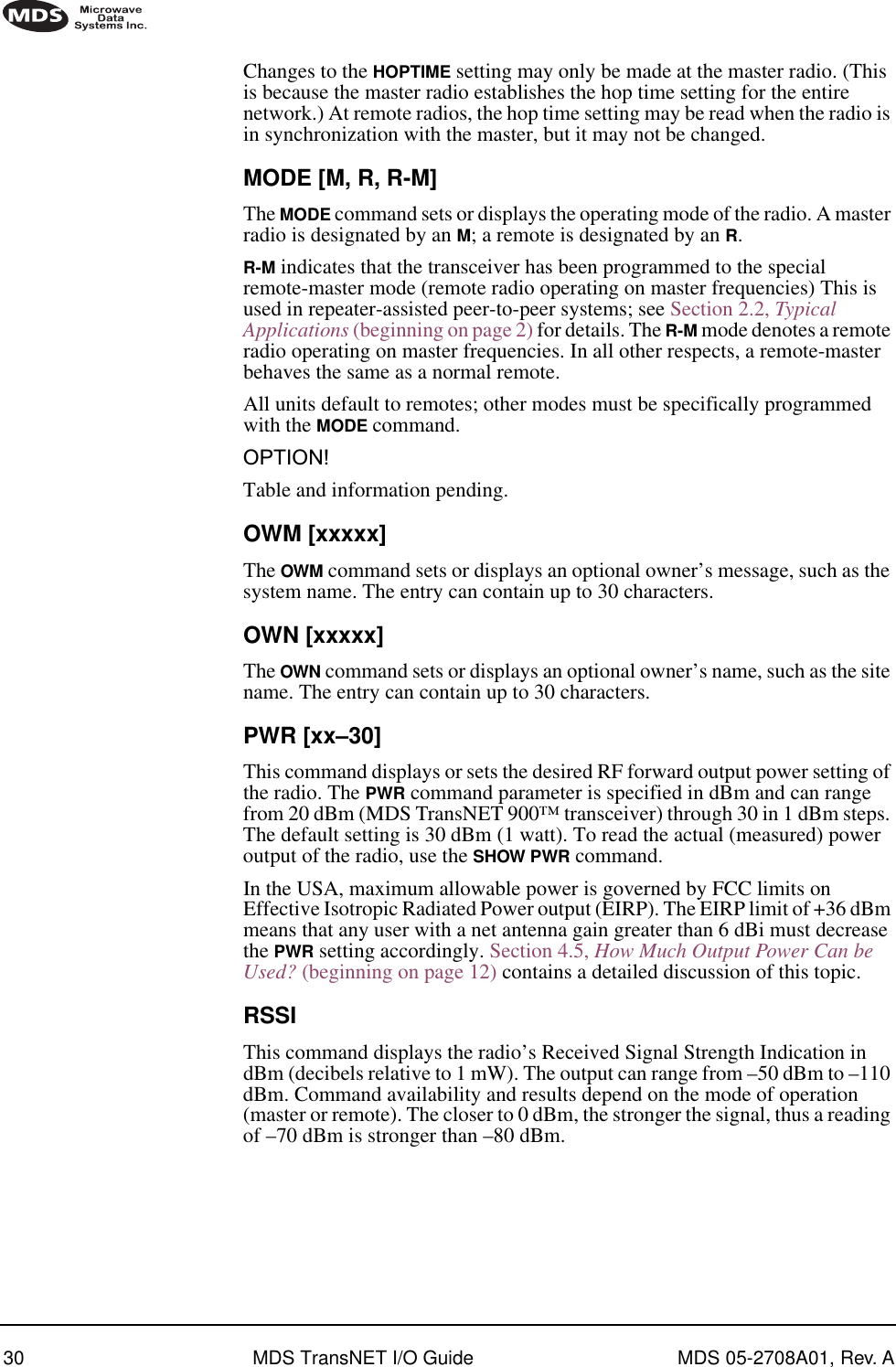 30 MDS TransNET I/O Guide MDS 05-2708A01, Rev. AChanges to the HOPTIME setting may only be made at the master radio. (This is because the master radio establishes the hop time setting for the entire network.) At remote radios, the hop time setting may be read when the radio is in synchronization with the master, but it may not be changed.MODE [M, R, R-M]The MODE command sets or displays the operating mode of the radio. A master radio is designated by an M; a remote is designated by an R.R-M indicates that the transceiver has been programmed to the special remote-master mode (remote radio operating on master frequencies) This is used in repeater-assisted peer-to-peer systems; see Section 2.2, Typical Applications (beginning on page 2) for details. The R-M mode denotes a remote radio operating on master frequencies. In all other respects, a remote-master behaves the same as a normal remote.All units default to remotes; other modes must be specifically programmed with the MODE command.OPTION!Table and information pending.OWM [xxxxx]The OWM command sets or displays an optional owner’s message, such as the system name. The entry can contain up to 30 characters.OWN [xxxxx]The OWN command sets or displays an optional owner’s name, such as the site name. The entry can contain up to 30 characters.PWR [xx–30]This command displays or sets the desired RF forward output power setting of the radio. The PWR command parameter is specified in dBm and can range from 20 dBm (MDS TransNET 900™ transceiver) through 30 in 1 dBm steps. The default setting is 30 dBm (1 watt). To read the actual (measured) power output of the radio, use the SHOW PWR command.In the USA, maximum allowable power is governed by FCC limits on Effective Isotropic Radiated Power output (EIRP). The EIRP limit of +36 dBm means that any user with a net antenna gain greater than 6 dBi must decrease the PWR setting accordingly. Section 4.5, How Much Output Power Can be Used? (beginning on page 12) contains a detailed discussion of this topic.RSSIThis command displays the radio’s Received Signal Strength Indication in dBm (decibels relative to 1 mW). The output can range from –50 dBm to –110 dBm. Command availability and results depend on the mode of operation (master or remote). The closer to 0 dBm, the stronger the signal, thus a reading of –70 dBm is stronger than –80 dBm.