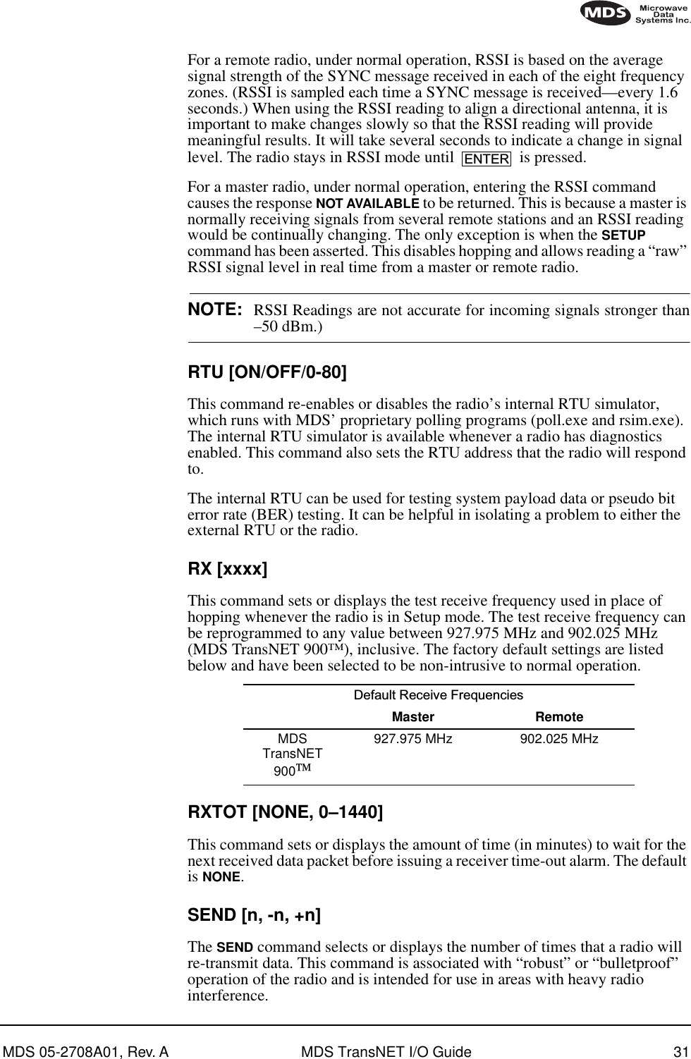 MDS 05-2708A01, Rev. A MDS TransNET I/O Guide 31For a remote radio, under normal operation, RSSI is based on the average signal strength of the SYNC message received in each of the eight frequency zones. (RSSI is sampled each time a SYNC message is received—every 1.6 seconds.) When using the RSSI reading to align a directional antenna, it is important to make changes slowly so that the RSSI reading will provide meaningful results. It will take several seconds to indicate a change in signal level. The radio stays in RSSI mode until   is pressed.For a master radio, under normal operation, entering the RSSI command causes the response NOT AVAILABLE to be returned. This is because a master is normally receiving signals from several remote stations and an RSSI reading would be continually changing. The only exception is when the SETUP command has been asserted. This disables hopping and allows reading a “raw” RSSI signal level in real time from a master or remote radio.NOTE: RSSI Readings are not accurate for incoming signals stronger than–50 dBm.)RTU [ON/OFF/0-80]This command re-enables or disables the radio’s internal RTU simulator, which runs with MDS’ proprietary polling programs (poll.exe and rsim.exe). The internal RTU simulator is available whenever a radio has diagnostics enabled. This command also sets the RTU address that the radio will respond to.The internal RTU can be used for testing system payload data or pseudo bit error rate (BER) testing. It can be helpful in isolating a problem to either the external RTU or the radio.RX [xxxx]This command sets or displays the test receive frequency used in place of hopping whenever the radio is in Setup mode. The test receive frequency can be reprogrammed to any value between 927.975 MHz and 902.025 MHz (MDS TransNET 900™), inclusive. The factory default settings are listed below and have been selected to be non-intrusive to normal operation.RXTOT [NONE, 0–1440]This command sets or displays the amount of time (in minutes) to wait for the next received data packet before issuing a receiver time-out alarm. The default is NONE.SEND [n, -n, +n]The SEND command selects or displays the number of times that a radio will re-transmit data. This command is associated with “robust” or “bulletproof” operation of the radio and is intended for use in areas with heavy radio interference.Default Receive Frequencies Master RemoteMDS TransNET 900927.975 MHz 902.025 MHzENTER