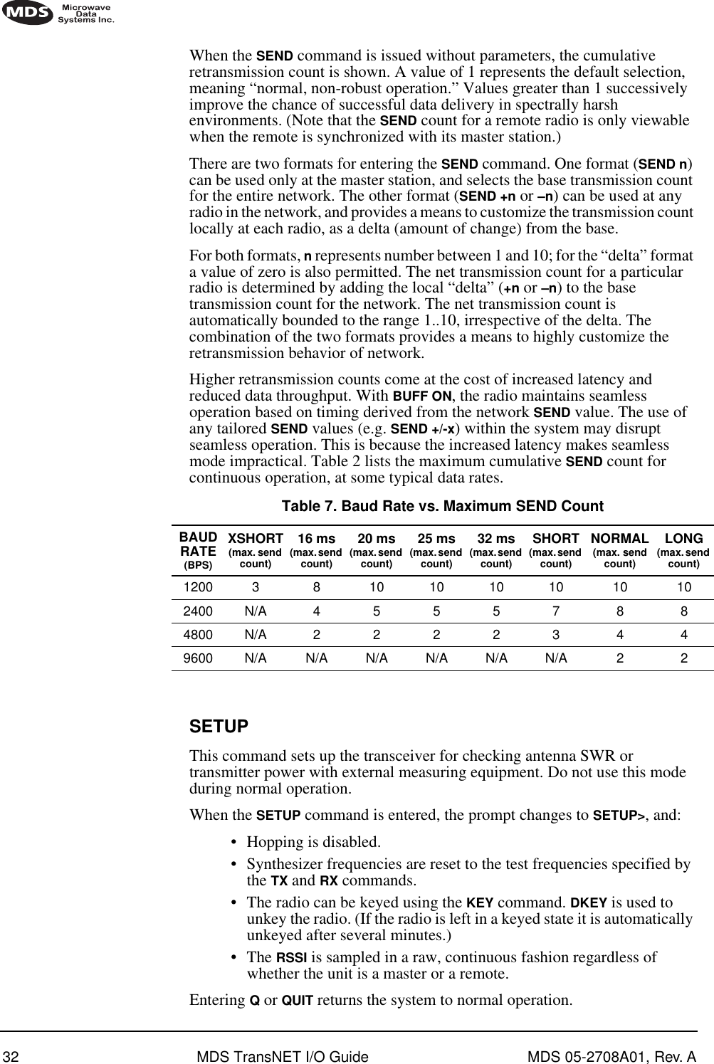 32 MDS TransNET I/O Guide MDS 05-2708A01, Rev. AWhen the SEND command is issued without parameters, the cumulative retransmission count is shown. A value of 1 represents the default selection, meaning “normal, non-robust operation.” Values greater than 1 successively improve the chance of successful data delivery in spectrally harsh environments. (Note that the SEND count for a remote radio is only viewable when the remote is synchronized with its master station.)There are two formats for entering the SEND command. One format (SEND n) can be used only at the master station, and selects the base transmission count for the entire network. The other format (SEND +n or –n) can be used at any radio in the network, and provides a means to customize the transmission count locally at each radio, as a delta (amount of change) from the base. For both formats, n represents number between 1 and 10; for the “delta” format a value of zero is also permitted. The net transmission count for a particular radio is determined by adding the local “delta” (+n or –n) to the base transmission count for the network. The net transmission count is automatically bounded to the range 1..10, irrespective of the delta. The combination of the two formats provides a means to highly customize the retransmission behavior of network.Higher retransmission counts come at the cost of increased latency and reduced data throughput. With BUFF ON, the radio maintains seamless operation based on timing derived from the network SEND value. The use of any tailored SEND values (e.g. SEND +/-x) within the system may disrupt seamless operation. This is because the increased latency makes seamless mode impractical. Table 2 lists the maximum cumulative SEND count for continuous operation, at some typical data rates.SETUPThis command sets up the transceiver for checking antenna SWR or transmitter power with external measuring equipment. Do not use this mode during normal operation.When the SETUP command is entered, the prompt changes to SETUP&gt;, and:•Hopping is disabled.•Synthesizer frequencies are reset to the test frequencies specified by the TX and RX commands.•The radio can be keyed using the KEY command. DKEY is used to unkey the radio. (If the radio is left in a keyed state it is automatically unkeyed after several minutes.)•The RSSI is sampled in a raw, continuous fashion regardless of whether the unit is a master or a remote.Entering Q or QUIT returns the system to normal operation.Table 7. Baud Rate vs. Maximum SEND CountBAUD RATE(BPS)XSHORT(max. send count)16 ms(max. send count)20 ms(max. send count)25 ms(max. send count)32 ms(max. send count)SHORT(max. send count)NORMAL(max. send count)LONG(max. send count)1200 3 8 10 10 10 10 10 102400 N/A 4 5 5 5 7 8 84800 N/A 2 2 2 2 3 4 49600 N/A N/A N/A N/A N/A N/A 2 2