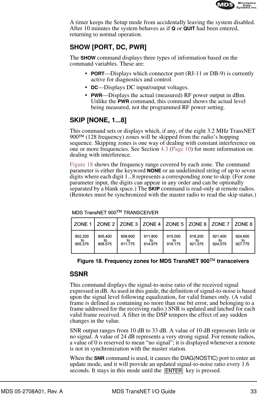 MDS 05-2708A01, Rev. A MDS TransNET I/O Guide 33A timer keeps the Setup mode from accidentally leaving the system disabled. After 10 minutes the system behaves as if Q or QUIT had been entered, returning to normal operation.SHOW [PORT, DC, PWR]The SHOW command displays three types of information based on the command variables. These are:•PORT—Displays which connector port (RJ-11 or DB-9) is currently active for diagnostics and control.•DC—Displays DC input/output voltages.•PWR—Displays the actual (measured) RF power output in dBm. Unlike the PWR command, this command shows the actual level being measured, not the programmed RF power setting.SKIP [NONE, 1...8]This command sets or displays which, if any, of the eight 3.2 MHz TransNET 900 (128 frequency) zones will be skipped from the radio’s hopping sequence. Skipping zones is one way of dealing with constant interference on one or more frequencies. See Section 4.3 (Page 10) for more information on dealing with interference.Figure 18 shows the frequency range covered by each zone. The command parameter is either the keyword NONE or an undelimited string of up to seven digits where each digit 1...8 represents a corresponding zone to skip. (For zone parameter input, the digits can appear in any order and can be optionally separated by a blank space.) The SKIP command is read-only at remote radios. (Remotes must be synchronized with the master radio to read the skip status.)Invisible place holderFigure 18. Frequency zones for MDS TransNET 900 transceiversSSNRThis command displays the signal-to-noise ratio of the received signal expressed in dB. As used in this guide, the definition of signal-to-noise is based upon the signal level following equalization, for valid frames only. (A valid frame is defined as containing no more than one bit error, and belonging to a frame addressed for the receiving radio.) SNR is updated and latched for each valid frame received. A filter in the DSP tempers the effect of any sudden changes in the value.SNR output ranges from 10 dB to 33 dB. A value of 10 dB represents little or no signal. A value of 24 dB represents a very strong signal. For remote radios, a value of 0 is reserved to mean “no signal”; it is displayed whenever a remote is not in synchronization with the master station.When the SNR command is used, it causes the DIAG(NOSTIC) port to enter an update mode, and it will provide an updated signal-to-noise ratio every 1.6 seconds. It stays in this mode until the   key is pressed.ZONE 1902.200to905.375ZONE 2905.400to908.575ZONE 3908.600to911.775ZONE 4911.800to914.975ZONE 5915.000to918.175ZONE 6918.200to921.375ZONE 7921.400to924.575ZONE 8924.600to927.775MDS TransNET 900 TRANSCEIVERENTER