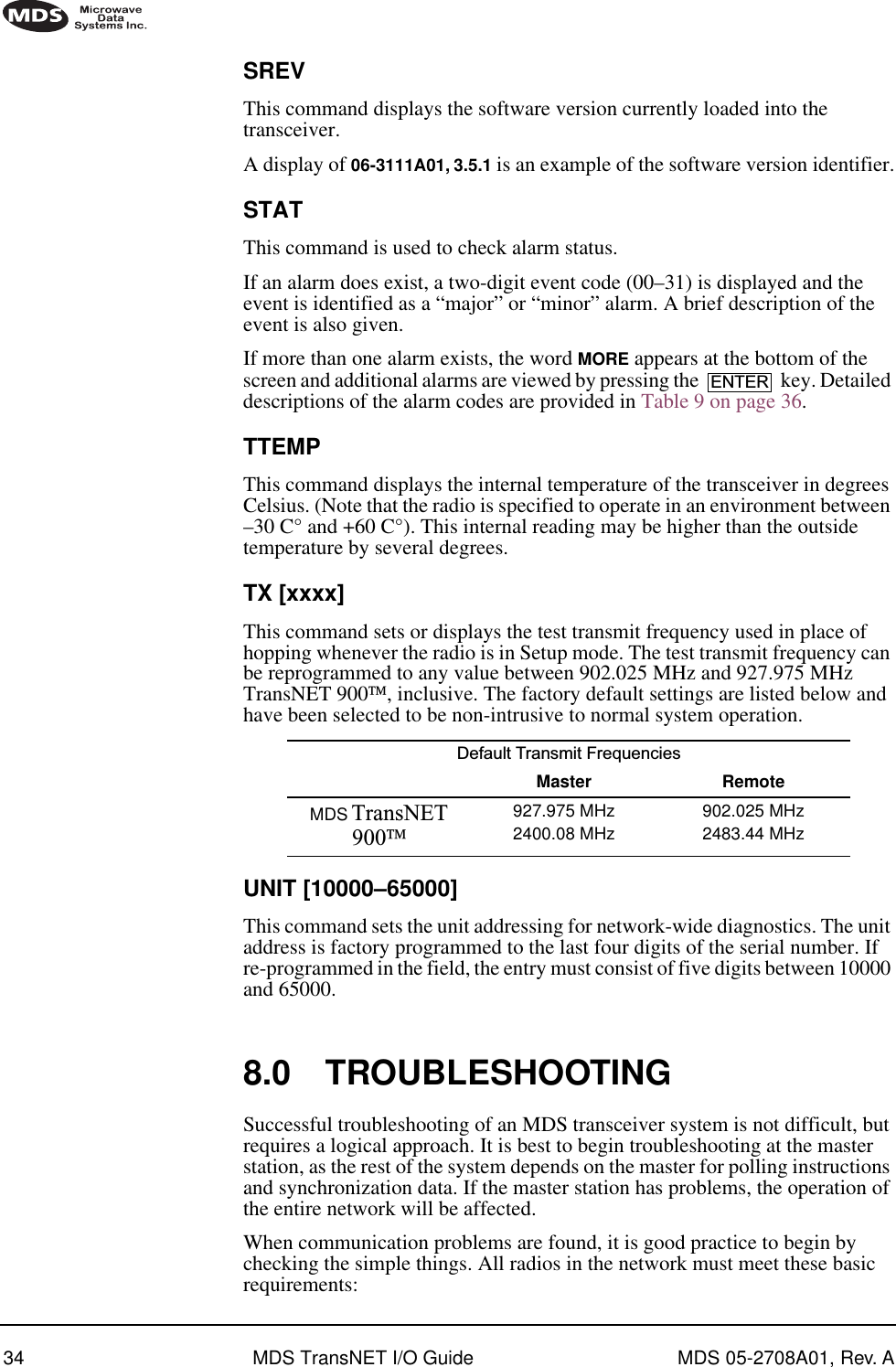 34 MDS TransNET I/O Guide MDS 05-2708A01, Rev. ASREVThis command displays the software version currently loaded into the transceiver.A display of 06-3111A01, 3.5.1 is an example of the software version identifier.STATThis command is used to check alarm status.If an alarm does exist, a two-digit event code (00–31) is displayed and the event is identified as a “major” or “minor” alarm. A brief description of the event is also given.If more than one alarm exists, the word MORE appears at the bottom of the screen and additional alarms are viewed by pressing the   key. Detailed descriptions of the alarm codes are provided in Table 9 on page 36.TTEMPThis command displays the internal temperature of the transceiver in degrees Celsius. (Note that the radio is specified to operate in an environment between –30 C° and +60 C°). This internal reading may be higher than the outside temperature by several degrees.TX [xxxx]This command sets or displays the test transmit frequency used in place of hopping whenever the radio is in Setup mode. The test transmit frequency can be reprogrammed to any value between 902.025 MHz and 927.975 MHz TransNET 900, inclusive. The factory default settings are listed below and have been selected to be non-intrusive to normal system operation.UNIT [10000–65000]This command sets the unit addressing for network-wide diagnostics. The unit address is factory programmed to the last four digits of the serial number. If re-programmed in the field, the entry must consist of five digits between 10000 and 65000.8.0 TROUBLESHOOTINGSuccessful troubleshooting of an MDS transceiver system is not difficult, but requires a logical approach. It is best to begin troubleshooting at the master station, as the rest of the system depends on the master for polling instructions and synchronization data. If the master station has problems, the operation of the entire network will be affected.When communication problems are found, it is good practice to begin by checking the simple things. All radios in the network must meet these basic requirements:Default Transmit Frequencies Master RemoteMDS TransNET 900927.975 MHz2400.08 MHz902.025 MHz2483.44 MHzENTER