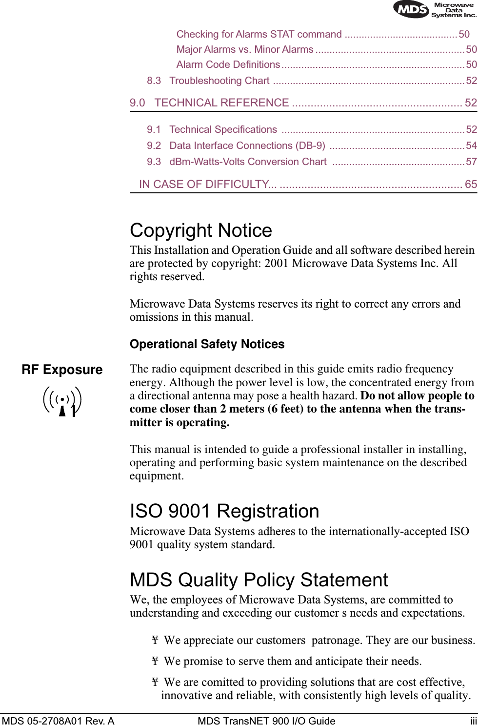  MDS 05-2708A01 Rev. A MDS TransNET 900 I/O Guide iiiChecking for Alarms STAT command ........................................50Major Alarms vs. Minor Alarms .....................................................50Alarm Code Definitions.................................................................508.3   Troubleshooting Chart ....................................................................52 9.0   TECHNICAL REFERENCE ....................................................... 52 9.1   Technical Specifications  .................................................................529.2   Data Interface Connections (DB-9) ................................................ 549.3   dBm-Watts-Volts Conversion Chart  ...............................................57    IN CASE OF DIFFICULTY... ........................................................... 65 Copyright Notice This Installation and Operation Guide and all software described herein are protected by copyright: 2001 Microwave Data Systems Inc. All rights reserved.Microwave Data Systems reserves its right to correct any errors and omissions in this manual.  Operational Safety Notices The radio equipment described in this guide emits radio frequency energy. Although the power level is low, the concentrated energy from a directional antenna may pose a health hazard.  Do not allow people to come closer than 2 meters (6 feet) to the antenna when the trans-mitter is operating. This manual is intended to guide a professional installer in installing, operating and performing basic system maintenance on the described equipment.  ISO 9001 Registration Microwave Data Systems adheres to the internationally-accepted ISO 9001 quality system standard. MDS Quality Policy Statement We, the employees of Microwave Data Systems, are committed to understanding and exceeding our customer s needs and expectations.¥ We appreciate our customers  patronage. They are our business.¥ We promise to serve them and anticipate their needs.¥ We are comitted to providing solutions that are cost effective, innovative and reliable, with consistently high levels of quality.RF Exposure