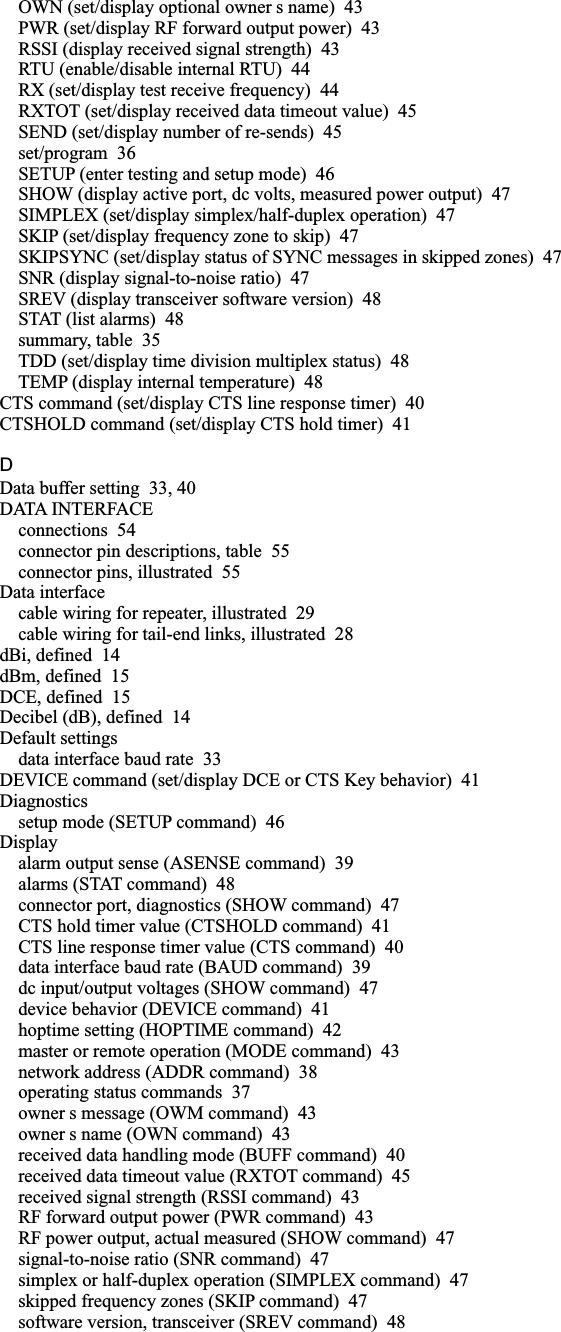 OWN (set/display optional owner s name) 43PWR (set/display RF forward output power) 43RSSI (display received signal strength) 43RTU (enable/disable internal RTU) 44RX (set/display test receive frequency) 44RXTOT (set/display received data timeout value) 45SEND (set/display number of re-sends) 45set/program 36SETUP (enter testing and setup mode) 46SHOW (display active port, dc volts, measured power output) 47SIMPLEX (set/display simplex/half-duplex operation) 47SKIP (set/display frequency zone to skip) 47SKIPSYNC (set/display status of SYNC messages in skipped zones) 47SNR (display signal-to-noise ratio) 47SREV (display transceiver software version) 48STAT (list alarms) 48summary, table 35TDD (set/display time division multiplex status) 48TEMP (display internal temperature) 48CTS command (set/display CTS line response timer) 40CTSHOLD command (set/display CTS hold timer) 41DData buffer setting 33, 40DATA INTERFACEconnections 54connector pin descriptions, table 55connector pins, illustrated 55Data interfacecable wiring for repeater, illustrated 29cable wiring for tail-end links, illustrated 28dBi, defined 14dBm, defined 15DCE, defined 15Decibel (dB), defined 14Default settingsdata interface baud rate 33DEVICE command (set/display DCE or CTS Key behavior) 41Diagnosticssetup mode (SETUP command) 46Displayalarm output sense (ASENSE command) 39alarms (STAT command) 48connector port, diagnostics (SHOW command) 47CTS hold timer value (CTSHOLD command) 41CTS line response timer value (CTS command) 40data interface baud rate (BAUD command) 39dc input/output voltages (SHOW command) 47device behavior (DEVICE command) 41hoptime setting (HOPTIME command) 42master or remote operation (MODE command) 43network address (ADDR command) 38operating status commands 37owner s message (OWM command) 43owner s name (OWN command) 43received data handling mode (BUFF command) 40received data timeout value (RXTOT command) 45received signal strength (RSSI command) 43RF forward output power (PWR command) 43RF power output, actual measured (SHOW command) 47signal-to-noise ratio (SNR command) 47simplex or half-duplex operation (SIMPLEX command) 47skipped frequency zones (SKIP command) 47software version, transceiver (SREV command) 48