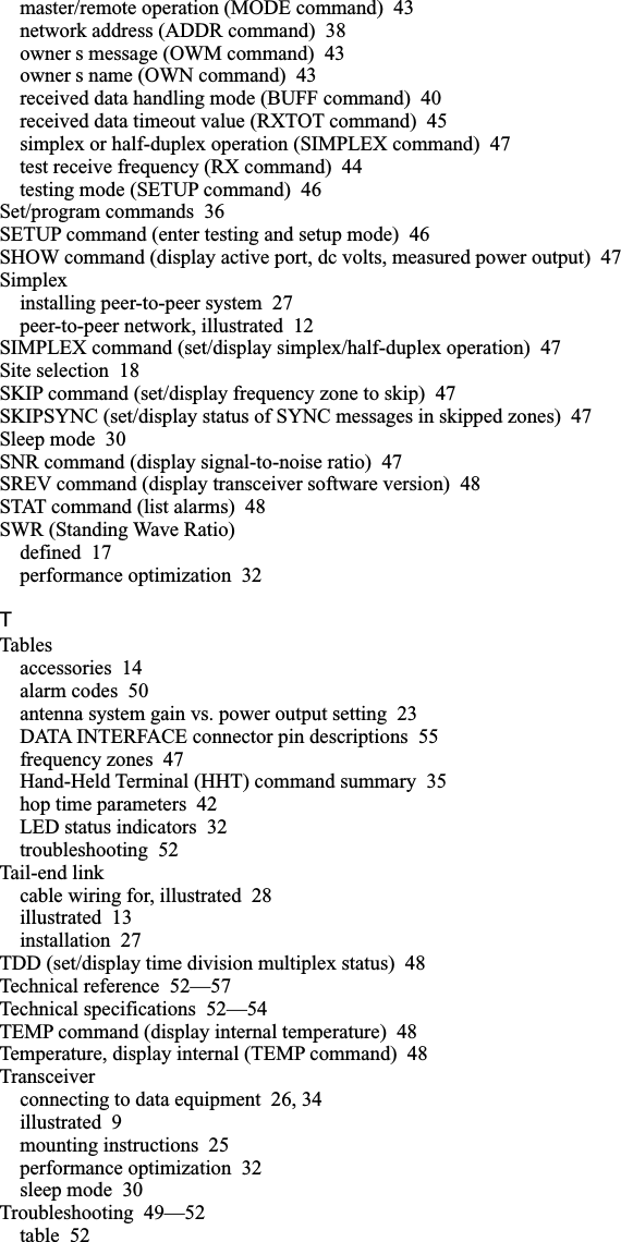 master/remote operation (MODE command) 43network address (ADDR command) 38owner s message (OWM command) 43owner s name (OWN command) 43received data handling mode (BUFF command) 40received data timeout value (RXTOT command) 45simplex or half-duplex operation (SIMPLEX command) 47test receive frequency (RX command) 44testing mode (SETUP command) 46Set/program commands 36SETUP command (enter testing and setup mode) 46SHOW command (display active port, dc volts, measured power output) 47Simplexinstalling peer-to-peer system 27peer-to-peer network, illustrated 12SIMPLEX command (set/display simplex/half-duplex operation) 47Site selection 18SKIP command (set/display frequency zone to skip) 47SKIPSYNC (set/display status of SYNC messages in skipped zones) 47Sleep mode 30SNR command (display signal-to-noise ratio) 47SREV command (display transceiver software version) 48STAT command (list alarms) 48SWR (Standing Wave Ratio)defined 17performance optimization 32TTablesaccessories 14alarm codes 50antenna system gain vs. power output setting 23DATA INTERFACE connector pin descriptions 55frequency zones 47Hand-Held Terminal (HHT) command summary 35hop time parameters 42LED status indicators 32troubleshooting 52Tail-end linkcable wiring for, illustrated 28illustrated 13installation 27TDD (set/display time division multiplex status) 48Technical reference 52—57Technical specifications 52—54TEMP command (display internal temperature) 48Temperature, display internal (TEMP command) 48Transceiverconnecting to data equipment 26, 34illustrated 9mounting instructions 25performance optimization 32sleep mode 30Troubleshooting 49—52table 52