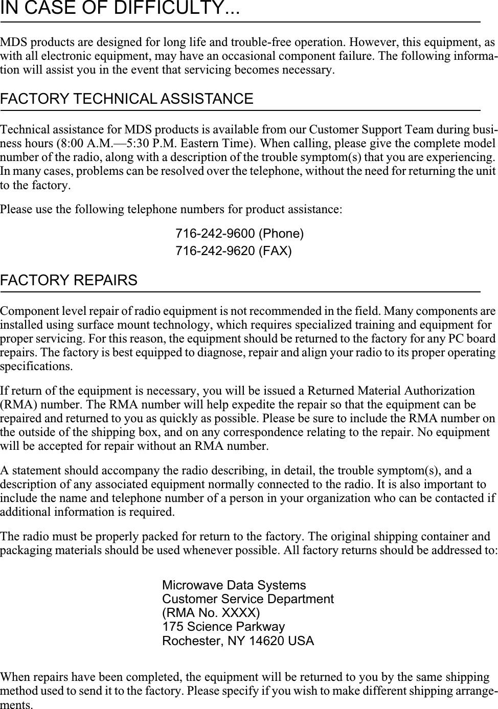 IN CASE OF DIFFICULTY...MDS products are designed for long life and trouble-free operation. However, this equipment, as with all electronic equipment, may have an occasional component failure. The following informa-tion will assist you in the event that servicing becomes necessary.FACTORY TECHNICAL ASSISTANCETechnical assistance for MDS products is available from our Customer Support Team during busi-ness hours (8:00 A.M.—5:30 P.M. Eastern Time). When calling, please give the complete model number of the radio, along with a description of the trouble symptom(s) that you are experiencing. In many cases, problems can be resolved over the telephone, without the need for returning the unit to the factory.Please use the following telephone numbers for product assistance:716-242-9600 (Phone)716-242-9620 (FAX)FACTORY REPAIRSComponent level repair of radio equipment is not recommended in the field. Many components are installed using surface mount technology, which requires specialized training and equipment for proper servicing. For this reason, the equipment should be returned to the factory for any PC board repairs. The factory is best equipped to diagnose, repair and align your radio to its proper operating specifications.If return of the equipment is necessary, you will be issued a Returned Material Authorization (RMA) number. The RMA number will help expedite the repair so that the equipment can be repaired and returned to you as quickly as possible. Please be sure to include the RMA number on the outside of the shipping box, and on any correspondence relating to the repair. No equipment will be accepted for repair without an RMA number.A statement should accompany the radio describing, in detail, the trouble symptom(s), and a description of any associated equipment normally connected to the radio. It is also important to include the name and telephone number of a person in your organization who can be contacted if additional information is required.The radio must be properly packed for return to the factory. The original shipping container and packaging materials should be used whenever possible. All factory returns should be addressed to:When repairs have been completed, the equipment will be returned to you by the same shipping method used to send it to the factory. Please specify if you wish to make different shipping arrange-ments.Microwave Data SystemsCustomer Service Department(RMA No. XXXX)175 Science ParkwayRochester, NY 14620 USA