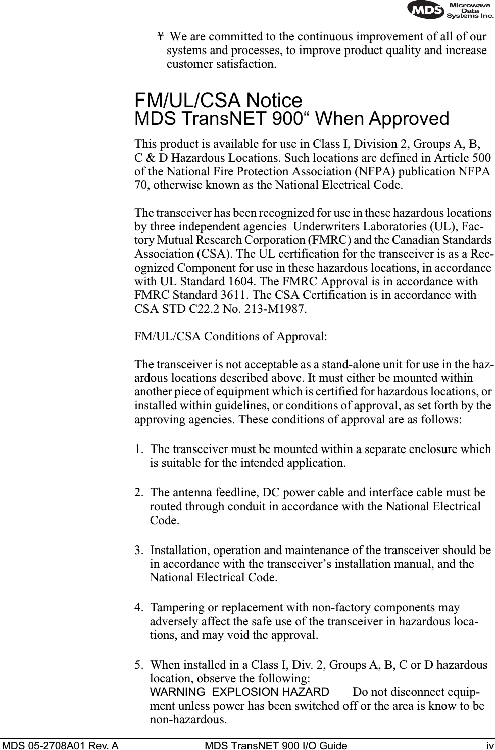  MDS 05-2708A01 Rev. A MDS TransNET 900 I/O Guide iv ¥ We are committed to the continuous improvement of all of our systems and processes, to improve product quality and increase customer satisfaction. FM/UL/CSA Notice  MDS TransNET 900“ When Approved This product is available for use in Class I, Division 2, Groups A, B, C &amp; D Hazardous Locations. Such locations are defined in Article 500 of the National Fire Protection Association (NFPA) publication NFPA 70, otherwise known as the National Electrical Code. The transceiver has been recognized for use in these hazardous locations by three independent agencies  Underwriters Laboratories (UL), Fac-tory Mutual Research Corporation (FMRC) and the Canadian Standards Association (CSA). The UL certification for the transceiver is as a Rec-ognized Component for use in these hazardous locations, in accordance with UL Standard 1604. The FMRC Approval is in accordance with FMRC Standard 3611. The CSA Certification is in accordance with CSA STD C22.2 No. 213-M1987. FM/UL/CSA Conditions of Approval:The transceiver is not acceptable as a stand-alone unit for use in the haz-ardous locations described above. It must either be mounted within another piece of equipment which is certified for hazardous locations, or installed within guidelines, or conditions of approval, as set forth by the approving agencies. These conditions of approval are as follows:1. The transceiver must be mounted within a separate enclosure which is suitable for the intended application.2. The antenna feedline, DC power cable and interface cable must be routed through conduit in accordance with the National Electrical Code.3. Installation, operation and maintenance of the transceiver should be in accordance with the transceiver’s installation manual, and the National Electrical Code.4. Tampering or replacement with non-factory components may adversely affect the safe use of the transceiver in hazardous loca-tions, and may void the approval.5. When installed in a Class I, Div. 2, Groups A, B, C or D hazardous location, observe the following:  WARNING EXPLOSION HAZARD   Do not disconnect equip-ment unless power has been switched off or the area is know to be non-hazardous. 