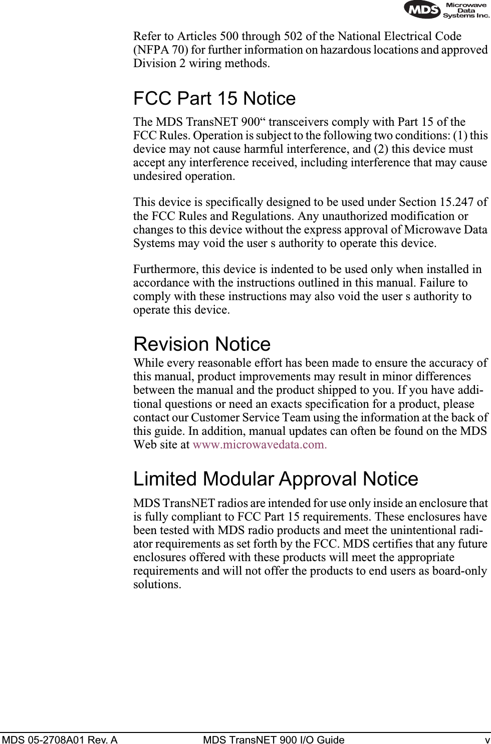  MDS 05-2708A01 Rev. A MDS TransNET 900 I/O Guide v Refer to Articles 500 through 502 of the National Electrical Code (NFPA 70) for further information on hazardous locations and approved Division 2 wiring methods. FCC Part 15 Notice The MDS TransNET 900“ transceivers comply with Part 15 of the FCC Rules. Operation is subject to the following two conditions: (1) this device may not cause harmful interference, and (2) this device must accept any interference received, including interference that may cause undesired operation.This device is specifically designed to be used under Section 15.247 of the FCC Rules and Regulations. Any unauthorized modification or changes to this device without the express approval of Microwave Data Systems may void the user s authority to operate this device.Furthermore, this device is indented to be used only when installed in accordance with the instructions outlined in this manual. Failure to comply with these instructions may also void the user s authority to operate this device. Revision Notice While every reasonable effort has been made to ensure the accuracy of this manual, product improvements may result in minor differences between the manual and the product shipped to you. If you have addi-tional questions or need an exacts specification for a product, please contact our Customer Service Team using the information at the back of this guide. In addition, manual updates can often be found on the MDS Web site at www.microwavedata.com. Limited Modular Approval Notice MDS TransNET radios are intended for use only inside an enclosure that is fully compliant to FCC Part 15 requirements. These enclosures have been tested with MDS radio products and meet the unintentional radi-ator requirements as set forth by the FCC. MDS certifies that any future enclosures offered with these products will meet the appropriate requirements and will not offer the products to end users as board-only solutions.