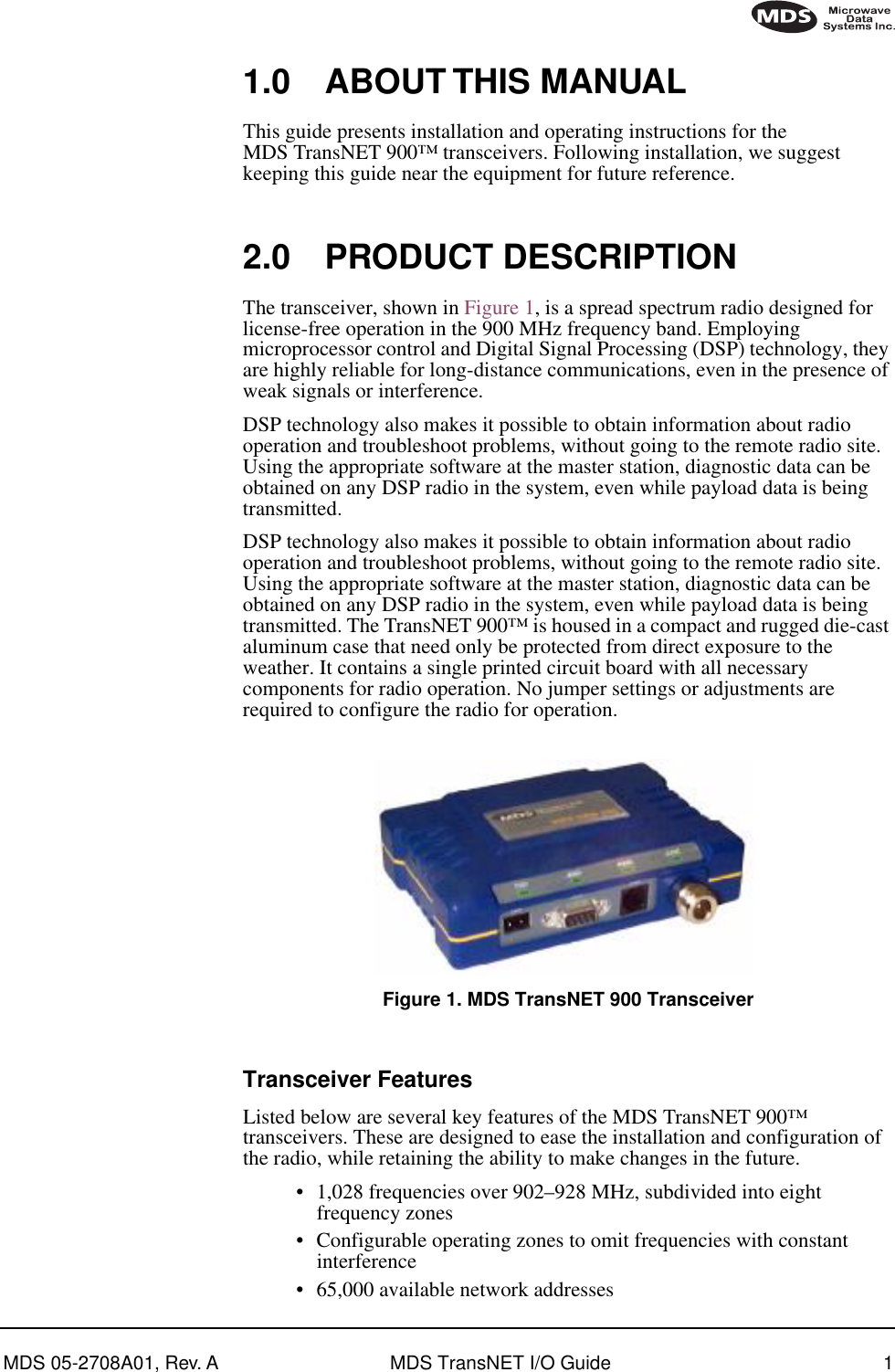  MDS 05-2708A01, Rev. A MDS TransNET I/O Guide 1        1.0 ABOUT THIS MANUAL This guide presents installation and operating instructions for the MDS TransNET 900™   transceivers. Following installation, we suggest keeping this guide near the equipment for future reference. 2.0 PRODUCT DESCRIPTION The transceiver, shown in Figure 1, is a spread spectrum radio designed for license-free operation in the 900 MHz frequency band. Employing microprocessor control and Digital Signal Processing (DSP) technology, they are highly reliable for long-distance communications, even in the presence of weak signals or interference.DSP technology also makes it possible to obtain information about radio operation and troubleshoot problems, without going to the remote radio site. Using the appropriate software at the master station, diagnostic data can be obtained on any DSP radio in the system, even while payload data is being transmitted.DSP technology also makes it possible to obtain information about radio operation and troubleshoot problems, without going to the remote radio site. Using the appropriate software at the master station, diagnostic data can be obtained on any DSP radio in the system, even while payload data is being transmitted. The TransNET 900™ is housed in a compact and rugged die-cast aluminum case that need only be protected from direct exposure to the weather. It contains a single printed circuit board with all necessary components for radio operation. No jumper settings or adjustments are required to configure the radio for operation. Figure 1. MDS TransNET 900 Transceiver Invisible place holder Transceiver Features Listed below are several key features of the MDS TransNET 900™ transceivers. These are designed to ease the installation and configuration of the radio, while retaining the ability to make changes in the future.• 1,028 frequencies over 902–928 MHz, subdivided into eight frequency zones• Configurable operating zones to omit frequencies with constant interference• 65,000 available network addresses