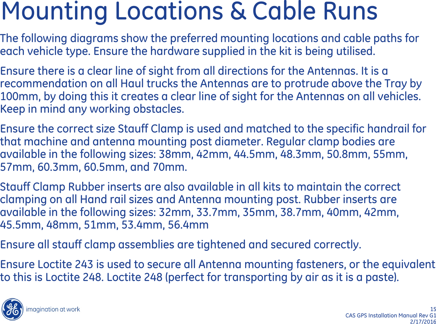 15  CAS GPS Installation Manual Rev G1 2/17/2016 Mounting Locations &amp; Cable Runs The following diagrams show the preferred mounting locations and cable paths for each vehicle type. Ensure the hardware supplied in the kit is being utilised.  Ensure there is a clear line of sight from all directions for the Antennas. It is a recommendation on all Haul trucks the Antennas are to protrude above the Tray by 100mm, by doing this it creates a clear line of sight for the Antennas on all vehicles. Keep in mind any working obstacles. Ensure the correct size Stauff Clamp is used and matched to the specific handrail for that machine and antenna mounting post diameter. Regular clamp bodies are available in the following sizes: 38mm, 42mm, 44.5mm, 48.3mm, 50.8mm, 55mm, 57mm, 60.3mm, 60.5mm, and 70mm. Stauff Clamp Rubber inserts are also available in all kits to maintain the correct clamping on all Hand rail sizes and Antenna mounting post. Rubber inserts are available in the following sizes: 32mm, 33.7mm, 35mm, 38.7mm, 40mm, 42mm, 45.5mm, 48mm, 51mm, 53.4mm, 56.4mm Ensure all stauff clamp assemblies are tightened and secured correctly. Ensure Loctite 243 is used to secure all Antenna mounting fasteners, or the equivalent to this is Loctite 248. Loctite 248 (perfect for transporting by air as it is a paste). 