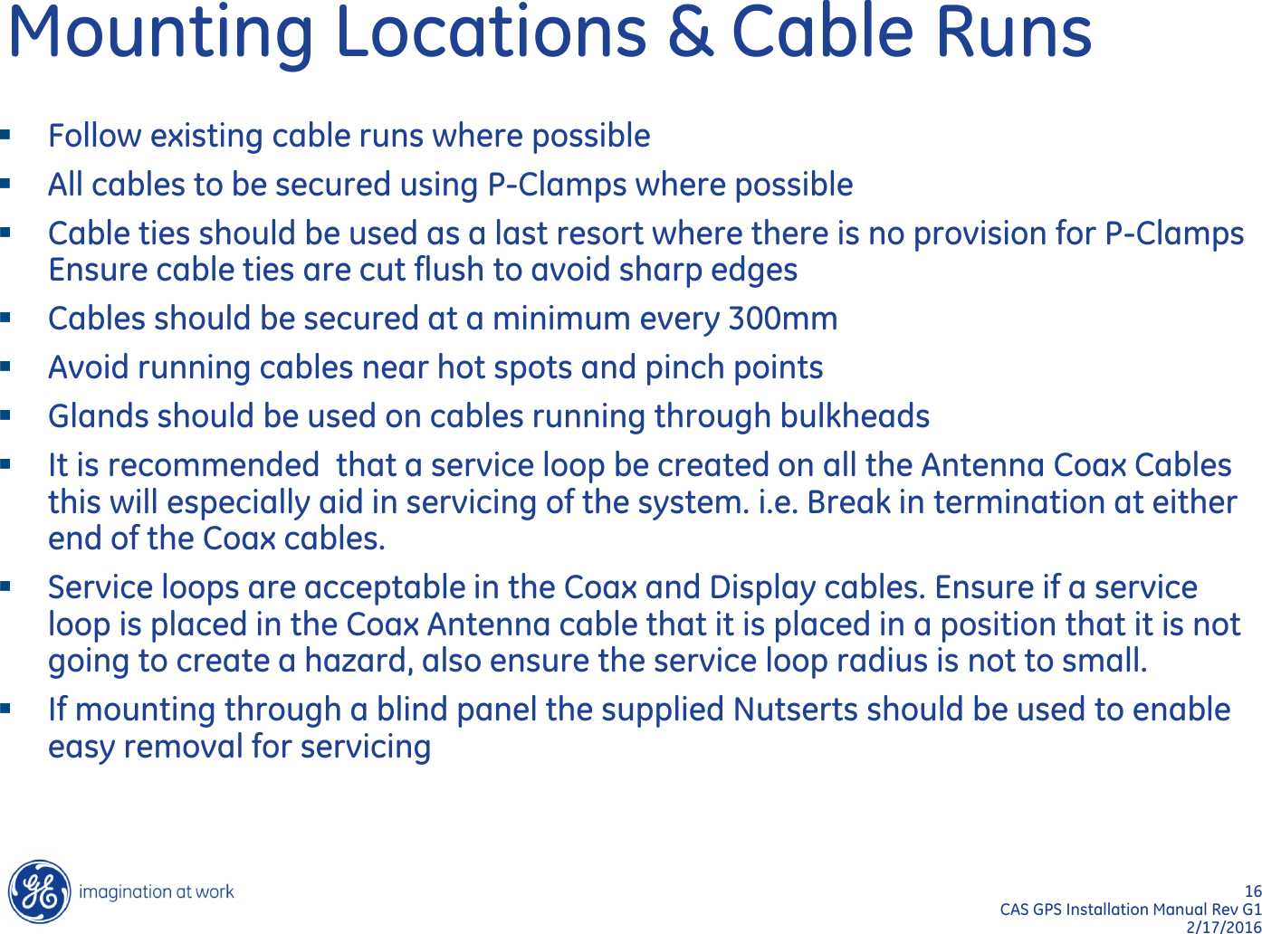 16  CAS GPS Installation Manual Rev G1 2/17/2016 Mounting Locations &amp; Cable Runs   Follow existing cable runs where possible All cables to be secured using P-Clamps where possible Cable ties should be used as a last resort where there is no provision for P-Clamps Ensure cable ties are cut flush to avoid sharp edges Cables should be secured at a minimum every 300mm Avoid running cables near hot spots and pinch points Glands should be used on cables running through bulkheads It is recommended  that a service loop be created on all the Antenna Coax Cables this will especially aid in servicing of the system. i.e. Break in termination at either end of the Coax cables.    Service loops are acceptable in the Coax and Display cables. Ensure if a service loop is placed in the Coax Antenna cable that it is placed in a position that it is not going to create a hazard, also ensure the service loop radius is not to small. If mounting through a blind panel the supplied Nutserts should be used to enable easy removal for servicing  