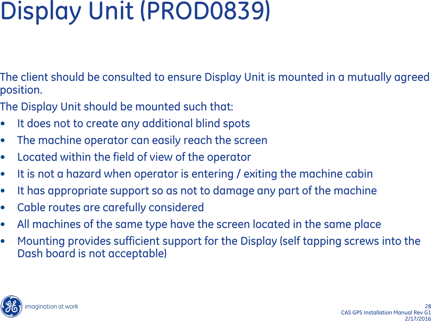 28  CAS GPS Installation Manual Rev G1 2/17/2016 Display Unit (PROD0839) The client should be consulted to ensure Display Unit is mounted in a mutually agreed position. The Display Unit should be mounted such that: •It does not to create any additional blind spots •The machine operator can easily reach the screen •Located within the field of view of the operator •It is not a hazard when operator is entering / exiting the machine cabin •It has appropriate support so as not to damage any part of the machine •Cable routes are carefully considered •All machines of the same type have the screen located in the same place •Mounting provides sufficient support for the Display (self tapping screws into the Dash board is not acceptable)   