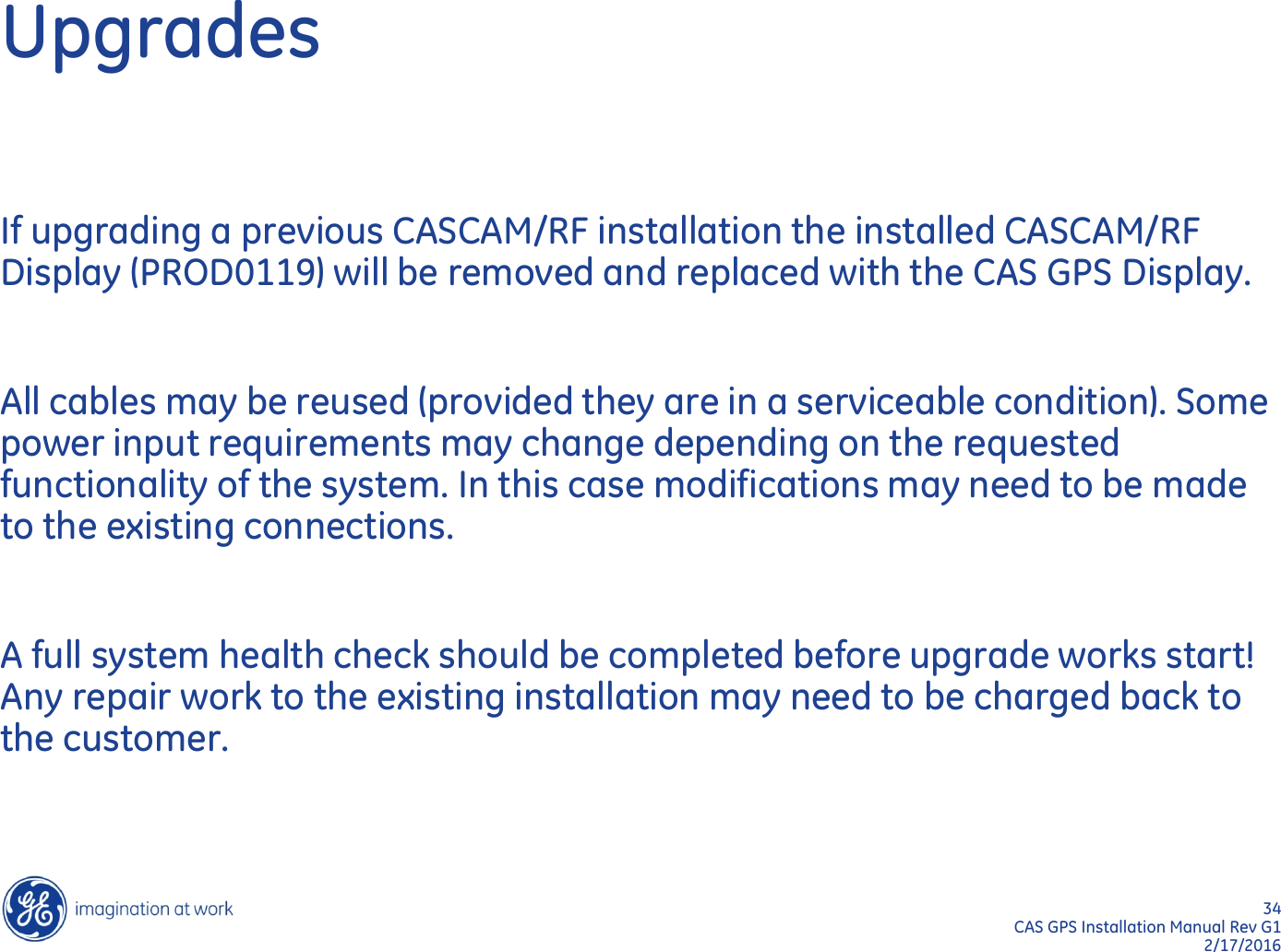 34  CAS GPS Installation Manual Rev G1 2/17/2016 Upgrades If upgrading a previous CASCAM/RF installation the installed CASCAM/RF Display (PROD0119) will be removed and replaced with the CAS GPS Display.  All cables may be reused (provided they are in a serviceable condition). Some power input requirements may change depending on the requested functionality of the system. In this case modifications may need to be made to the existing connections.  A full system health check should be completed before upgrade works start! Any repair work to the existing installation may need to be charged back to the customer. 
