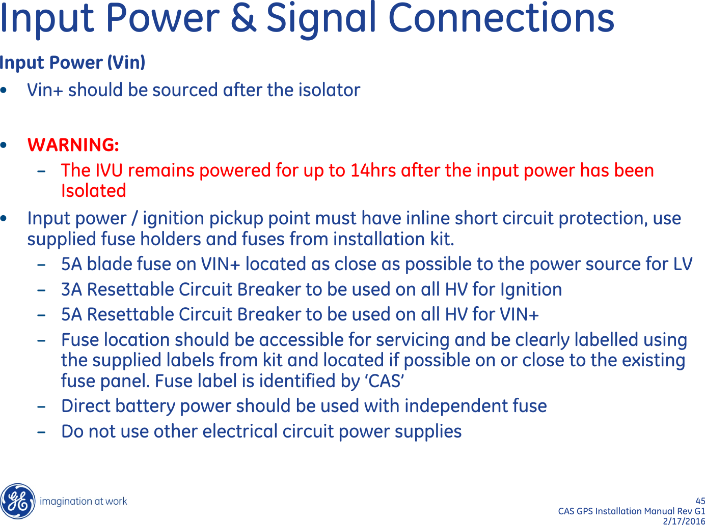 45  CAS GPS Installation Manual Rev G1 2/17/2016 Input Power &amp; Signal Connections Input Power (Vin) •Vin+ should be sourced after the isolator  •WARNING: –The IVU remains powered for up to 14hrs after the input power has been Isolated •Input power / ignition pickup point must have inline short circuit protection, use supplied fuse holders and fuses from installation kit. –5A blade fuse on VIN+ located as close as possible to the power source for LV –3A Resettable Circuit Breaker to be used on all HV for Ignition –5A Resettable Circuit Breaker to be used on all HV for VIN+ –Fuse location should be accessible for servicing and be clearly labelled using the supplied labels from kit and located if possible on or close to the existing fuse panel. Fuse label is identified by ‘CAS’ –Direct battery power should be used with independent fuse –Do not use other electrical circuit power supplies 
