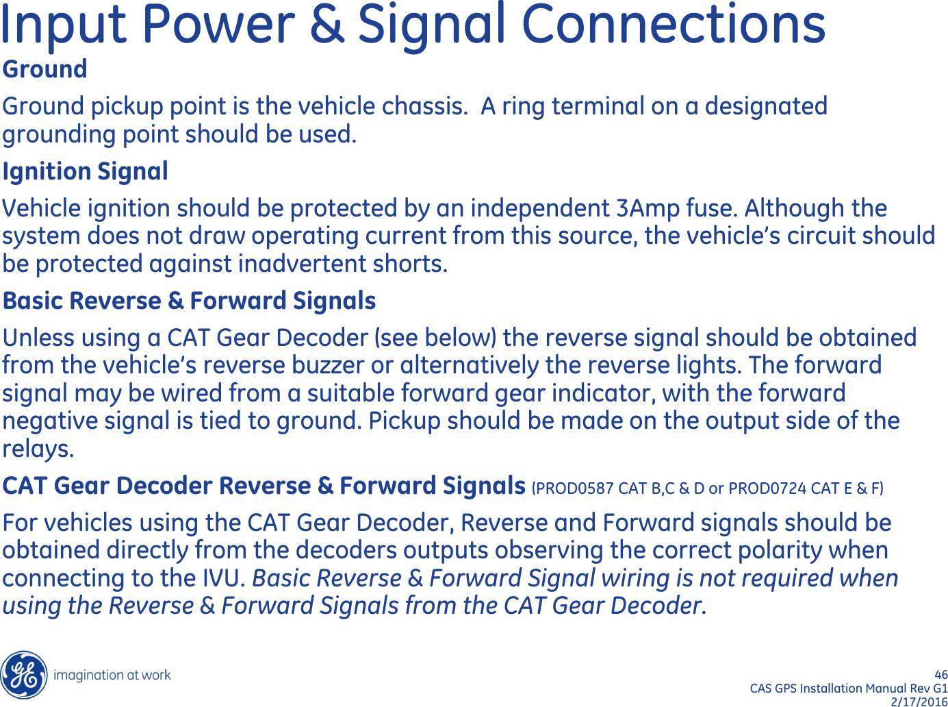 46  CAS GPS Installation Manual Rev G1 2/17/2016 Input Power &amp; Signal Connections Ground Ground pickup point is the vehicle chassis.  A ring terminal on a designated grounding point should be used. Ignition Signal Vehicle ignition should be protected by an independent 3Amp fuse. Although the system does not draw operating current from this source, the vehicle’s circuit should be protected against inadvertent shorts. Basic Reverse &amp; Forward Signals Unless using a CAT Gear Decoder (see below) the reverse signal should be obtained from the vehicle’s reverse buzzer or alternatively the reverse lights. The forward signal may be wired from a suitable forward gear indicator, with the forward negative signal is tied to ground. Pickup should be made on the output side of the relays.  CAT Gear Decoder Reverse &amp; Forward Signals (PROD0587 CAT B,C &amp; D or PROD0724 CAT E &amp; F) For vehicles using the CAT Gear Decoder, Reverse and Forward signals should be obtained directly from the decoders outputs observing the correct polarity when connecting to the IVU. Basic Reverse &amp; Forward Signal wiring is not required when using the Reverse &amp; Forward Signals from the CAT Gear Decoder. 