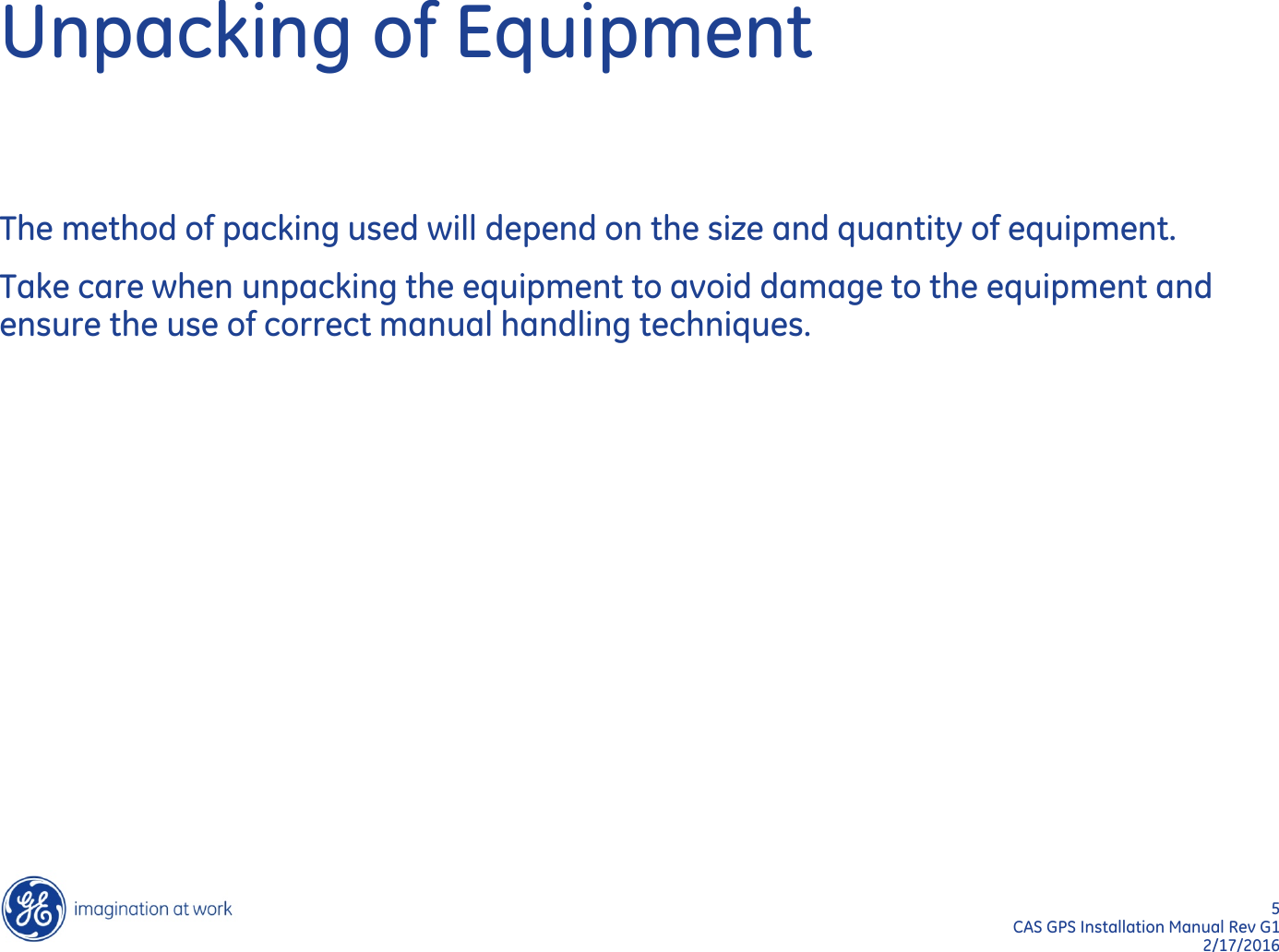 5  CAS GPS Installation Manual Rev G1 2/17/2016 Unpacking of Equipment The method of packing used will depend on the size and quantity of equipment. Take care when unpacking the equipment to avoid damage to the equipment and ensure the use of correct manual handling techniques. 