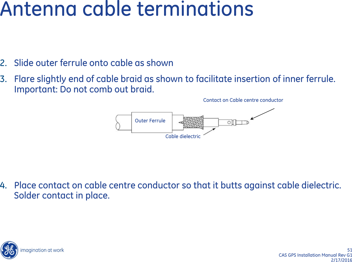 51  CAS GPS Installation Manual Rev G1 2/17/2016 Antenna cable terminations 2. Slide outer ferrule onto cable as shown 3. Flare slightly end of cable braid as shown to facilitate insertion of inner ferrule. Important: Do not comb out braid.      4. Place contact on cable centre conductor so that it butts against cable dielectric. Solder contact in place.   Outer Ferrule Cable dielectric Contact on Cable centre conductor 