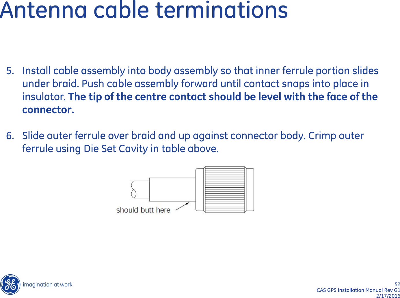 52  CAS GPS Installation Manual Rev G1 2/17/2016 Antenna cable terminations 5. Install cable assembly into body assembly so that inner ferrule portion slides under braid. Push cable assembly forward until contact snaps into place in insulator. The tip of the centre contact should be level with the face of the connector.  6. Slide outer ferrule over braid and up against connector body. Crimp outer ferrule using Die Set Cavity in table above. 