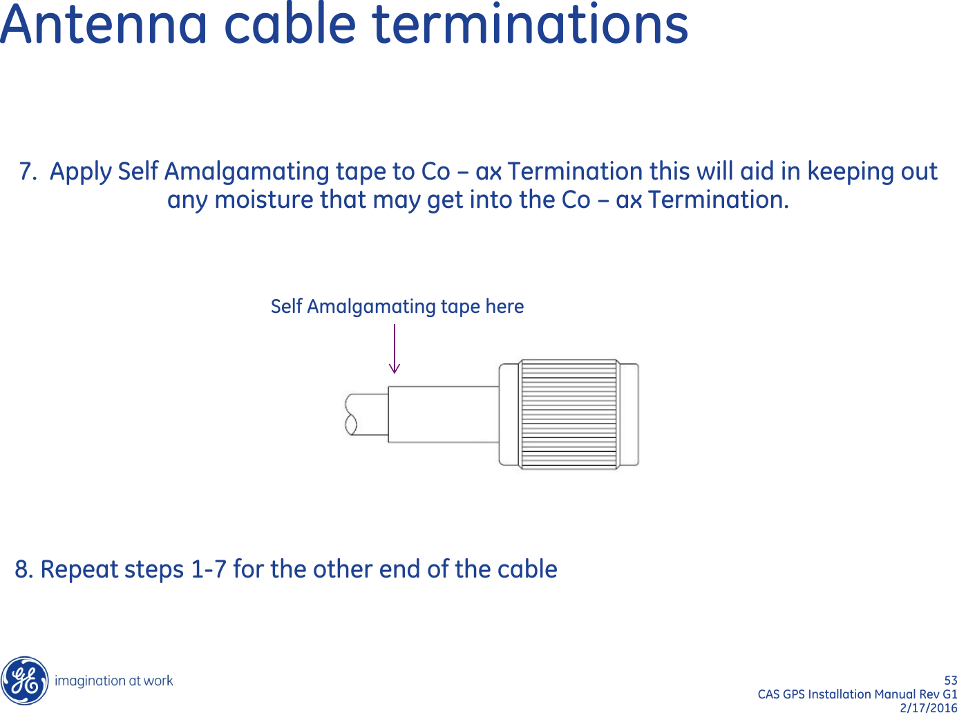 53  CAS GPS Installation Manual Rev G1 2/17/2016 Antenna cable terminations 7.  Apply Self Amalgamating tape to Co – ax Termination this will aid in keeping out   any moisture that may get into the Co – ax Termination. Self Amalgamating tape here 8. Repeat steps 1-7 for the other end of the cable 