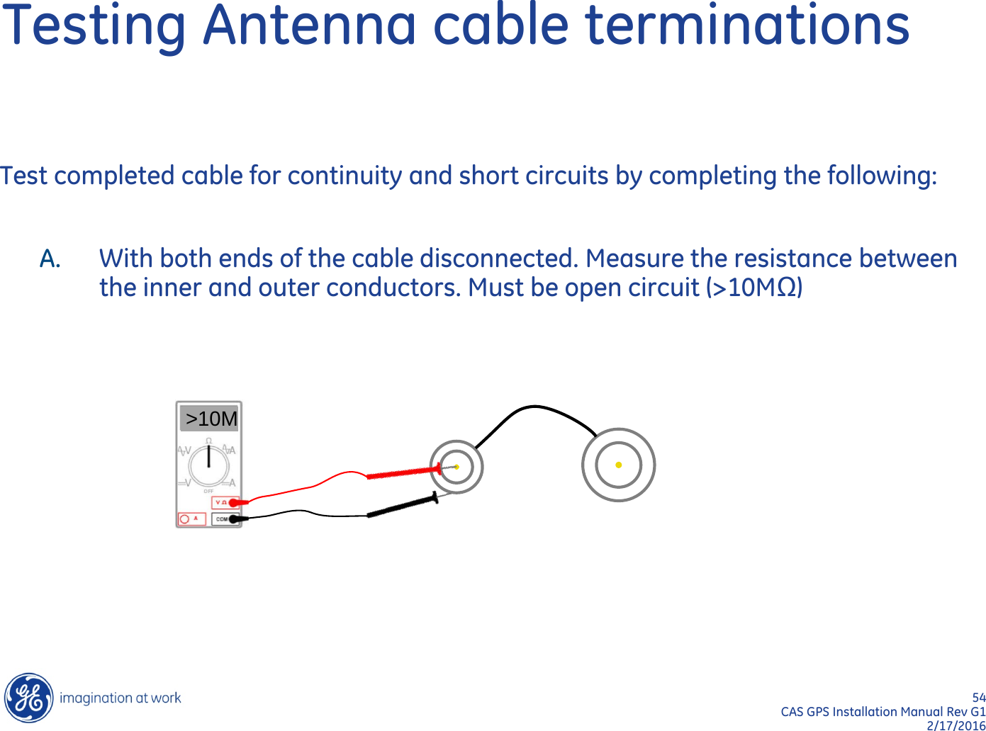54  CAS GPS Installation Manual Rev G1 2/17/2016 Testing Antenna cable terminations Test completed cable for continuity and short circuits by completing the following:  A. With both ends of the cable disconnected. Measure the resistance between the inner and outer conductors. Must be open circuit (&gt;10MΩ)  &gt;10M 