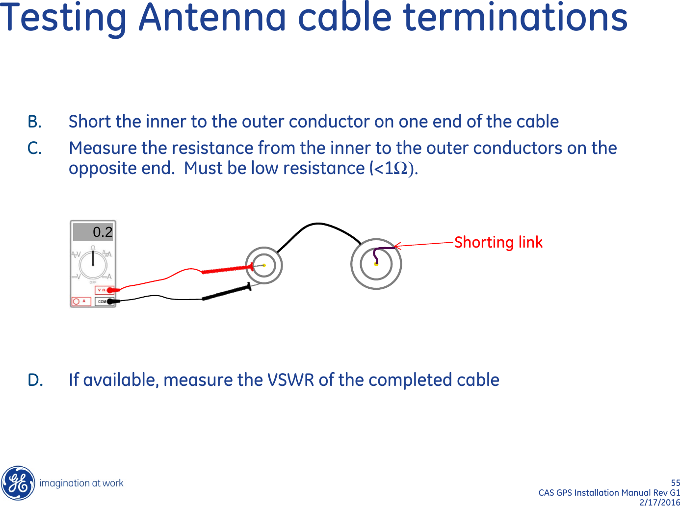 55  CAS GPS Installation Manual Rev G1 2/17/2016 Testing Antenna cable terminations B. Short the inner to the outer conductor on one end of the cable C. Measure the resistance from the inner to the outer conductors on the opposite end.  Must be low resistance (&lt;1Ω).        D. If available, measure the VSWR of the completed cable  0.2 Shorting link 