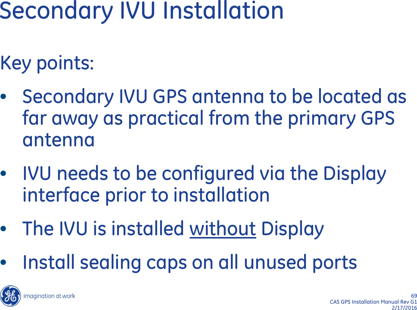 69  CAS GPS Installation Manual Rev G1 2/17/2016 Secondary IVU Installation Key points: •Secondary IVU GPS antenna to be located as far away as practical from the primary GPS antenna •IVU needs to be configured via the Display interface prior to installation •The IVU is installed without Display •Install sealing caps on all unused ports 