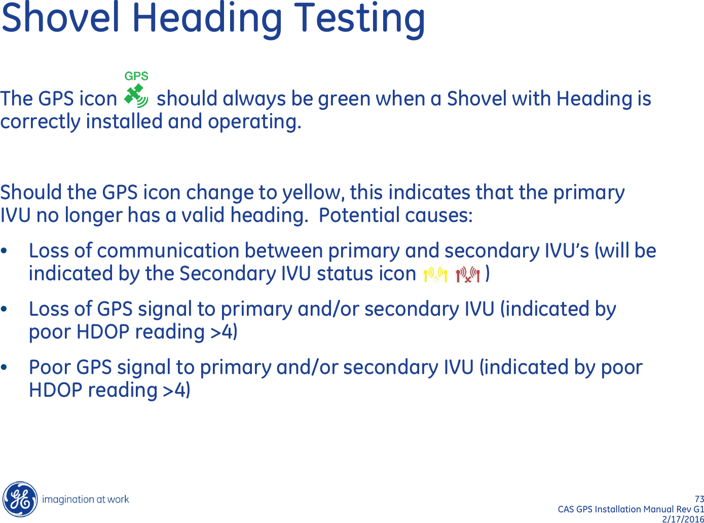 73  CAS GPS Installation Manual Rev G1 2/17/2016 Shovel Heading Testing The GPS icon        should always be green when a Shovel with Heading is correctly installed and operating.    Should the GPS icon change to yellow, this indicates that the primary IVU no longer has a valid heading.  Potential causes: •Loss of communication between primary and secondary IVU’s (will be indicated by the Secondary IVU status icon              ) •Loss of GPS signal to primary and/or secondary IVU (indicated by poor HDOP reading &gt;4) •Poor GPS signal to primary and/or secondary IVU (indicated by poor HDOP reading &gt;4) 